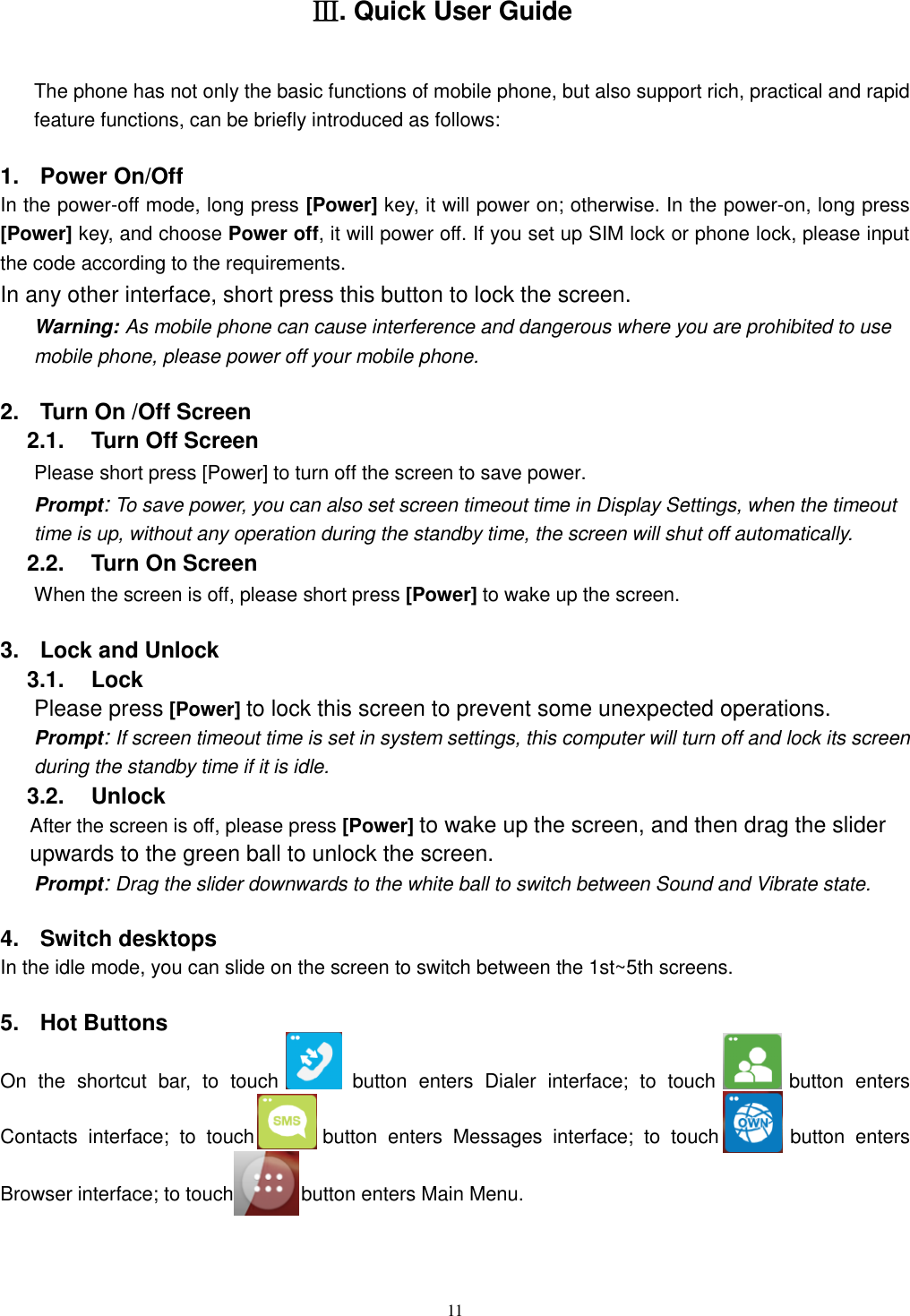   11 Ⅲ. Quick User Guide The phone has not only the basic functions of mobile phone, but also support rich, practical and rapid feature functions, can be briefly introduced as follows: 1.  Power On/Off   In the power-off mode, long press [Power] key, it will power on; otherwise. In the power-on, long press [Power] key, and choose Power off, it will power off. If you set up SIM lock or phone lock, please input the code according to the requirements. In any other interface, short press this button to lock the screen. Warning: As mobile phone can cause interference and dangerous where you are prohibited to use mobile phone, please power off your mobile phone. 2.  Turn On /Off Screen 2.1.    Turn Off Screen Please short press [Power] to turn off the screen to save power. Prompt: To save power, you can also set screen timeout time in Display Settings, when the timeout time is up, without any operation during the standby time, the screen will shut off automatically.     2.2.    Turn On Screen When the screen is off, please short press [Power] to wake up the screen. 3.  Lock and Unlock   3.1.    Lock   Please press [Power] to lock this screen to prevent some unexpected operations. Prompt: If screen timeout time is set in system settings, this computer will turn off and lock its screen during the standby time if it is idle. 3.2.    Unlock After the screen is off, please press [Power] to wake up the screen, and then drag the slider upwards to the green ball to unlock the screen. Prompt: Drag the slider downwards to the white ball to switch between Sound and Vibrate state. 4.  Switch desktops In the idle mode, you can slide on the screen to switch between the 1st~5th screens. 5.  Hot Buttons   On  the  shortcut  bar,  to  touch    button  enters  Dialer  interface;  to  touch    button  enters Contacts  interface;  to  touch    button  enters  Messages  interface;  to  touch    button  enters Browser interface; to touch    button enters Main Menu. 