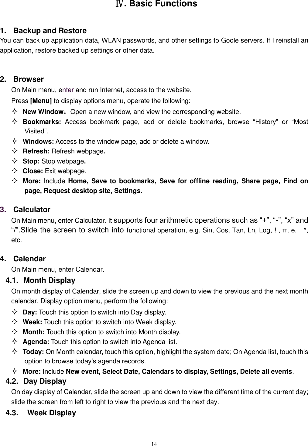   14  Ⅳ. Basic Functions 1.  Backup and Restore You can back up application data, WLAN passwords, and other settings to Goole servers. If I reinstall an application, restore backed up settings or other data.  2.  Browser On Main menu, enter and run Internet, access to the website. Press [Menu] to display options menu, operate the following:  New Window：Open a new window, and view the corresponding website.  Bookmarks:  Access bookmark  page,  add  or  delete  bookmarks,  browse  “History”  or  “Most Visited”.    Windows: Access to the window page, add or delete a window.  Refresh: Refresh webpage.  Stop: Stop webpage.  Close: Exit webpage.  More: Include  Home,  Save to  bookmarks,  Save  for offline  reading, Share page,  Find on page, Request desktop site, Settings. 3. Calculator  On Main menu, enter Calculator. It supports four arithmetic operations such as “+”, “-”, “x” and “/”.Slide the screen to switch into functional operation, e.g. Sin, Cos, Tan, Ln, Log, ! , π, e,    ^, etc. 4.  Calendar On Main menu, enter Calendar.   4.1.  Month Display On month display of Calendar, slide the screen up and down to view the previous and the next month calendar. Display option menu, perform the following:  Day: Touch this option to switch into Day display.  Week: Touch this option to switch into Week display.  Month: Touch this option to switch into Month display.  Agenda: Touch this option to switch into Agenda list.  Today: On Month calendar, touch this option, highlight the system date; On Agenda list, touch this option to browse today’s agenda records.  More: Include New event, Select Date, Calendars to display, Settings, Delete all events. 4.2.  Day Display On day display of Calendar, slide the screen up and down to view the different time of the current day; slide the screen from left to right to view the previous and the next day.     4.3.    Week Display 
