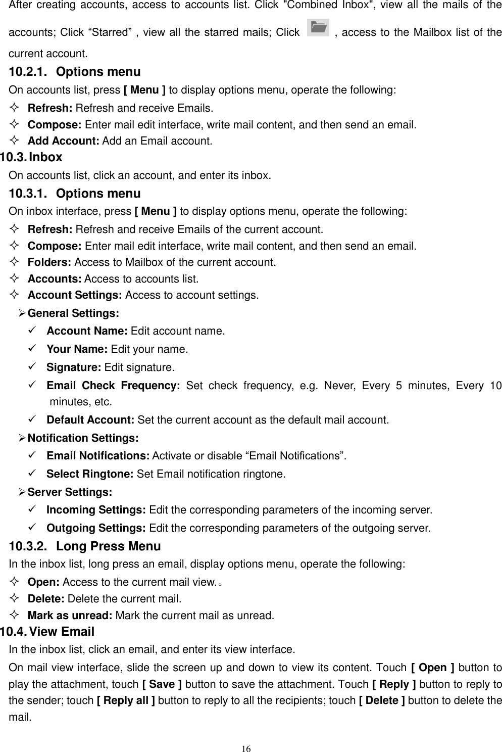   16 After creating accounts, access to accounts list. Click &quot;Combined Inbox&quot;, view all the mails of the accounts; Click “Starred” , view all the starred mails; Click    , access to the Mailbox list of the current account. 10.2.1.  Options menu On accounts list, press [ Menu ] to display options menu, operate the following:  Refresh: Refresh and receive Emails.  Compose: Enter mail edit interface, write mail content, and then send an email.  Add Account: Add an Email account. 10.3. Inbox On accounts list, click an account, and enter its inbox. 10.3.1.  Options menu On inbox interface, press [ Menu ] to display options menu, operate the following:  Refresh: Refresh and receive Emails of the current account.  Compose: Enter mail edit interface, write mail content, and then send an email.  Folders: Access to Mailbox of the current account.  Accounts: Access to accounts list.  Account Settings: Access to account settings.  General Settings:  Account Name: Edit account name.  Your Name: Edit your name.  Signature: Edit signature.  Email  Check  Frequency:  Set  check  frequency,  e.g.  Never,  Every  5  minutes,  Every  10 minutes, etc.  Default Account: Set the current account as the default mail account.  Notification Settings:  Email Notifications: Activate or disable “Email Notifications”.    Select Ringtone: Set Email notification ringtone.  Server Settings:  Incoming Settings: Edit the corresponding parameters of the incoming server.  Outgoing Settings: Edit the corresponding parameters of the outgoing server. 10.3.2.  Long Press Menu In the inbox list, long press an email, display options menu, operate the following:  Open: Access to the current mail view.。  Delete: Delete the current mail.  Mark as unread: Mark the current mail as unread. 10.4. View Email In the inbox list, click an email, and enter its view interface. On mail view interface, slide the screen up and down to view its content. Touch [ Open ] button to play the attachment, touch [ Save ] button to save the attachment. Touch [ Reply ] button to reply to the sender; touch [ Reply all ] button to reply to all the recipients; touch [ Delete ] button to delete the mail. 