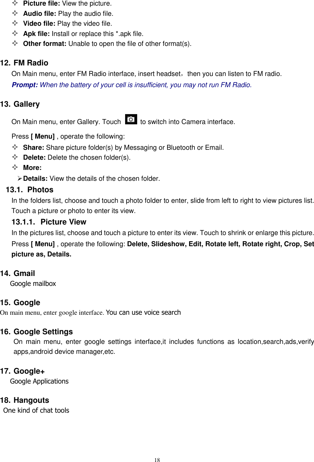   18  Picture file: View the picture.  Audio file: Play the audio file.  Video file: Play the video file.  Apk file: Install or replace this *.apk file.  Other format: Unable to open the file of other format(s). 12. FM Radio On Main menu, enter FM Radio interface, insert headset，then you can listen to FM radio. Prompt: When the battery of your cell is insufficient, you may not run FM Radio. 13. Gallery On Main menu, enter Gallery. Touch    to switch into Camera interface. Press [ Menu] , operate the following:  Share: Share picture folder(s) by Messaging or Bluetooth or Email.  Delete: Delete the chosen folder(s).  More:    Details: View the details of the chosen folder. 13.1.  Photos In the folders list, choose and touch a photo folder to enter, slide from left to right to view pictures list. Touch a picture or photo to enter its view. 13.1.1.  Picture View In the pictures list, choose and touch a picture to enter its view. Touch to shrink or enlarge this picture. Press [ Menu] , operate the following: Delete, Slideshow, Edit, Rotate left, Rotate right, Crop, Set picture as, Details. 14. Gmail    Google mailbox 15. Google On main menu, enter google interface. You can use voice search 16. Google Settings On  main  menu,  enter  google  settings  interface,it  includes  functions  as  location,search,ads,verify apps,android device manager,etc. 17. Google+    Google Applications 18. Hangouts  One kind of chat tools  