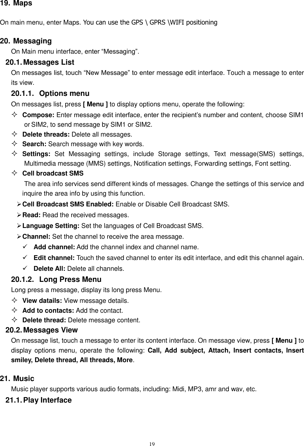  19 19. Maps  On main menu, enter Maps. You can use the GPS \ GPRS \WIFI positioning 20. Messaging On Main menu interface, enter “Messaging”. 20.1. Messages List On messages list, touch “New Message” to enter message edit interface. Touch a message to enter its view. 20.1.1.  Options menu On messages list, press [ Menu ] to display options menu, operate the following:  Compose: Enter message edit interface, enter the recipient’s number and content, choose SIM1 or SIM2, to send message by SIM1 or SIM2.  Delete threads: Delete all messages.  Search: Search message with key words.  Settings:  Set  Messaging  settings,  include  Storage  settings,  Text  message(SMS)  settings, Multimedia message (MMS) settings, Notification settings, Forwarding settings, Font setting.  Cell broadcast SMS The area info services send different kinds of messages. Change the settings of this service and inquire the area info by using this function.  Cell Broadcast SMS Enabled: Enable or Disable Cell Broadcast SMS.  Read: Read the received messages.  Language Setting: Set the languages of Cell Broadcast SMS.  Channel: Set the channel to receive the area message.  Add channel: Add the channel index and channel name.  Edit channel: Touch the saved channel to enter its edit interface, and edit this channel again.  Delete All: Delete all channels.   20.1.2.  Long Press Menu Long press a message, display its long press Menu.  View datails: View message details.  Add to contacts: Add the contact.  Delete thread: Delete message content. 20.2. Messages View On message list, touch a message to enter its content interface. On message view, press [ Menu ] to display  options  menu,  operate  the  following:  Call,  Add  subject,  Attach,  Insert  contacts,  Insert smiley, Delete thread, All threads, More. 21. Music Music player supports various audio formats, including: Midi, MP3, amr and wav, etc. 21.1. Play Interface   