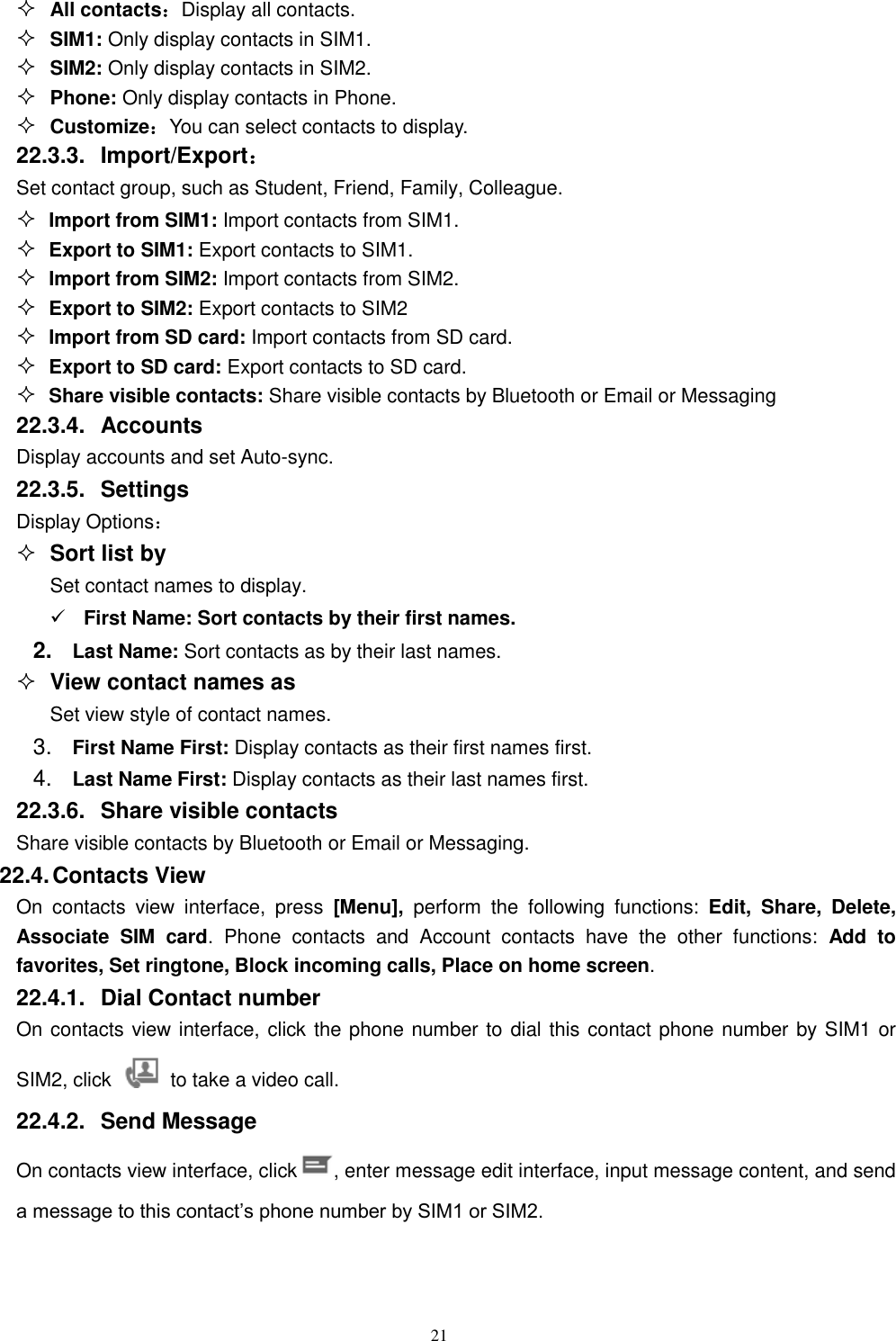   21  All contacts：Display all contacts.  SIM1: Only display contacts in SIM1.  SIM2: Only display contacts in SIM2.   Phone: Only display contacts in Phone.  Customize：You can select contacts to display. 22.3.3.  Import/Export： Set contact group, such as Student, Friend, Family, Colleague.  Import from SIM1: Import contacts from SIM1.  Export to SIM1: Export contacts to SIM1.  Import from SIM2: Import contacts from SIM2.  Export to SIM2: Export contacts to SIM2  Import from SD card: Import contacts from SD card.  Export to SD card: Export contacts to SD card.  Share visible contacts: Share visible contacts by Bluetooth or Email or Messaging 22.3.4.  Accounts Display accounts and set Auto-sync. 22.3.5.  Settings Display Options：  Sort list by Set contact names to display.  First Name: Sort contacts by their first names.   2. Last Name: Sort contacts as by their last names.  View contact names as Set view style of contact names. 3. First Name First: Display contacts as their first names first. 4. Last Name First: Display contacts as their last names first. 22.3.6.  Share visible contacts Share visible contacts by Bluetooth or Email or Messaging. 22.4. Contacts View   On  contacts  view  interface,  press  [Menu],  perform  the  following  functions:  Edit,  Share,  Delete, Associate  SIM  card.  Phone  contacts  and  Account  contacts  have  the  other  functions:  Add  to favorites, Set ringtone, Block incoming calls, Place on home screen. 22.4.1.  Dial Contact number On contacts view interface, click the phone number to dial this contact phone number by SIM1 or SIM2, click    to take a video call. 22.4.2.  Send Message On contacts view interface, click , enter message edit interface, input message content, and send a message to this contact’s phone number by SIM1 or SIM2.    