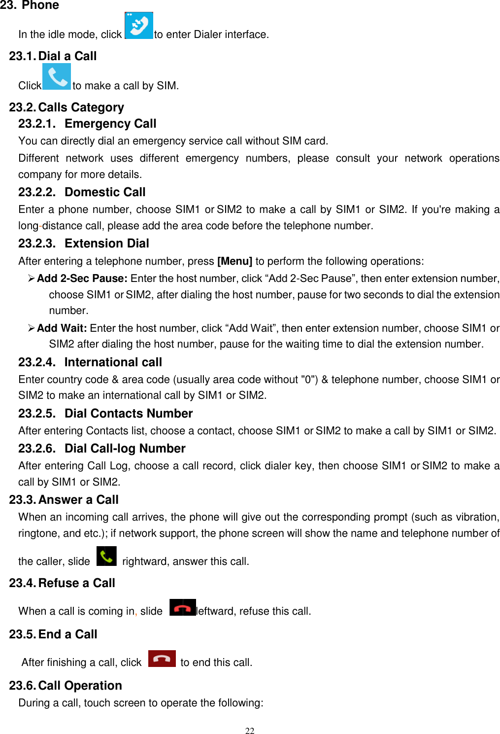   22 23. Phone In the idle mode, click    to enter Dialer interface. 23.1. Dial a Call Click    to make a call by SIM.       23.2. Calls Category 23.2.1.  Emergency Call You can directly dial an emergency service call without SIM card.   Different  network  uses  different  emergency  numbers,  please  consult  your  network  operations company for more details.     23.2.2.  Domestic Call     Enter a phone number, choose SIM1 or SIM2 to make a call by SIM1 or SIM2. If you&apos;re making a long-distance call, please add the area code before the telephone number. 23.2.3.  Extension Dial After entering a telephone number, press [Menu] to perform the following operations:  Add 2-Sec Pause: Enter the host number, click “Add 2-Sec Pause”, then enter extension number, choose SIM1 or SIM2, after dialing the host number, pause for two seconds to dial the extension number.  Add Wait: Enter the host number, click “Add Wait”, then enter extension number, choose SIM1 or SIM2 after dialing the host number, pause for the waiting time to dial the extension number. 23.2.4.  International call Enter country code &amp; area code (usually area code without &quot;0&quot;) &amp; telephone number, choose SIM1 or SIM2 to make an international call by SIM1 or SIM2.     23.2.5.  Dial Contacts Number After entering Contacts list, choose a contact, choose SIM1 or SIM2 to make a call by SIM1 or SIM2.     23.2.6.  Dial Call-log Number After entering Call Log, choose a call record, click dialer key, then choose SIM1 or SIM2 to make a call by SIM1 or SIM2.   23.3. Answer a Call When an incoming call arrives, the phone will give out the corresponding prompt (such as vibration, ringtone, and etc.); if network support, the phone screen will show the name and telephone number of the caller, slide    rightward, answer this call. 23.4. Refuse a Call When a call is coming in, slide  leftward, refuse this call. 23.5. End a Call After finishing a call, click    to end this call.     23.6. Call Operation During a call, touch screen to operate the following: 