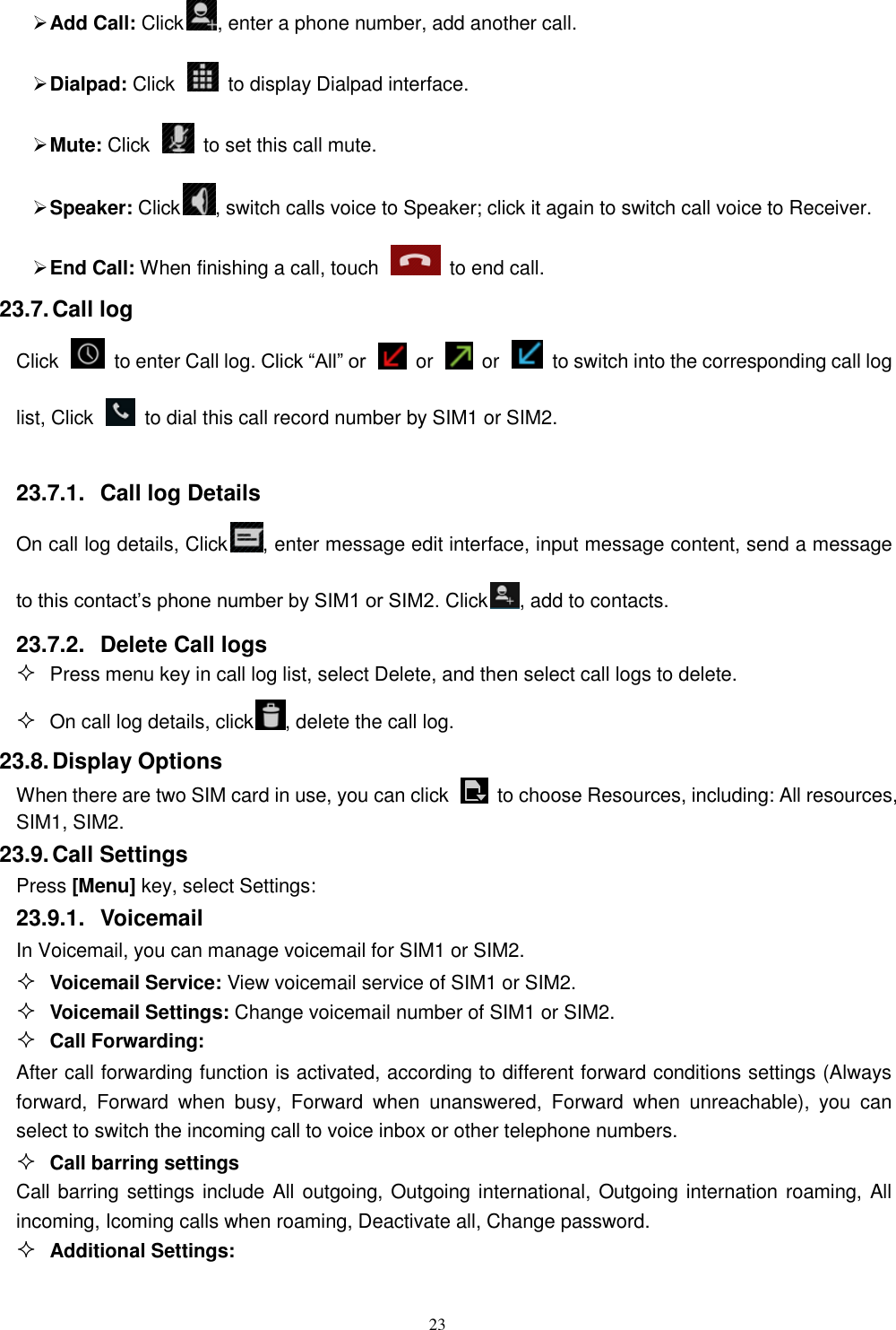   23  Add Call: Click , enter a phone number, add another call.    Dialpad: Click    to display Dialpad interface.  Mute: Click    to set this call mute.  Speaker: Click , switch calls voice to Speaker; click it again to switch call voice to Receiver.   End Call: When finishing a call, touch    to end call. 23.7. Call log Click    to enter Call log. Click “All” or    or    or    to switch into the corresponding call log list, Click    to dial this call record number by SIM1 or SIM2.  23.7.1.  Call log Details     On call log details, Click , enter message edit interface, input message content, send a message to this contact’s phone number by SIM1 or SIM2. Click , add to contacts.   23.7.2.  Delete Call logs  Press menu key in call log list, select Delete, and then select call logs to delete.  On call log details, click , delete the call log. 23.8. Display Options When there are two SIM card in use, you can click    to choose Resources, including: All resources, SIM1, SIM2. 23.9. Call Settings Press [Menu] key, select Settings: 23.9.1.  Voicemail In Voicemail, you can manage voicemail for SIM1 or SIM2.  Voicemail Service: View voicemail service of SIM1 or SIM2.  Voicemail Settings: Change voicemail number of SIM1 or SIM2.  Call Forwarding: After call forwarding function is activated, according to different forward conditions settings (Always forward,  Forward  when  busy,  Forward  when  unanswered,  Forward  when  unreachable),  you  can select to switch the incoming call to voice inbox or other telephone numbers.      Call barring settings Call barring settings include All outgoing, Outgoing international, Outgoing internation roaming, All incoming, Icoming calls when roaming, Deactivate all, Change password.  Additional Settings: 