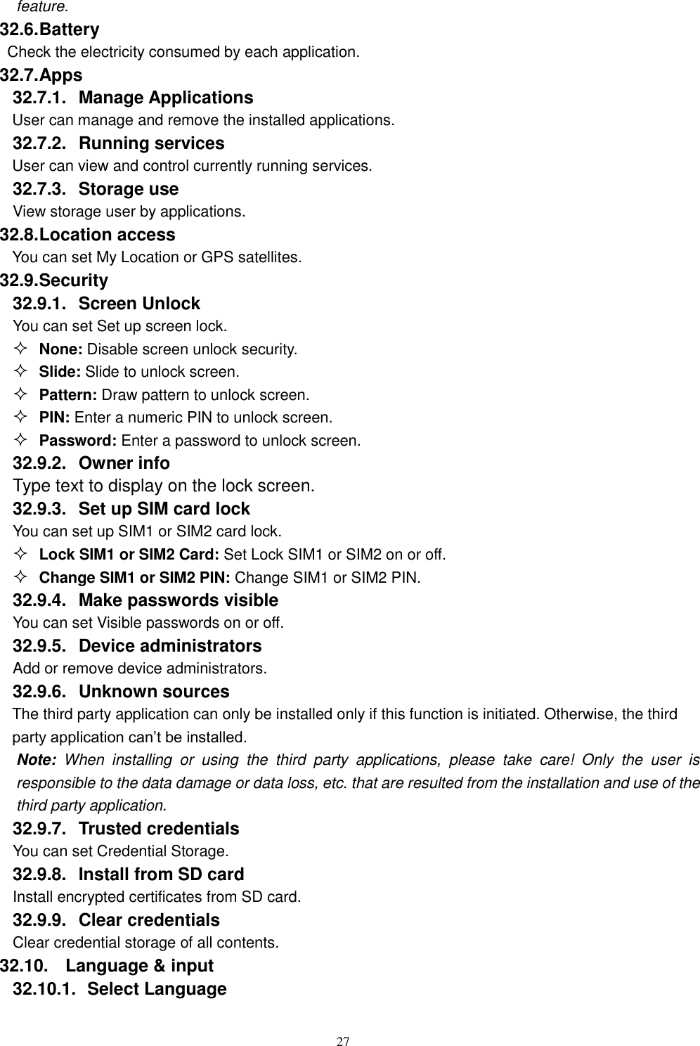   27 feature. 32.6. Battery Check the electricity consumed by each application. 32.7. Apps 32.7.1.  Manage Applications   User can manage and remove the installed applications. 32.7.2.  Running services User can view and control currently running services. 32.7.3.  Storage use View storage user by applications. 32.8. Location access You can set My Location or GPS satellites. 32.9. Security 32.9.1.  Screen Unlock You can set Set up screen lock.  None: Disable screen unlock security.  Slide: Slide to unlock screen.  Pattern: Draw pattern to unlock screen.  PIN: Enter a numeric PIN to unlock screen.  Password: Enter a password to unlock screen. 32.9.2.  Owner info Type text to display on the lock screen. 32.9.3.  Set up SIM card lock You can set up SIM1 or SIM2 card lock.  Lock SIM1 or SIM2 Card: Set Lock SIM1 or SIM2 on or off.  Change SIM1 or SIM2 PIN: Change SIM1 or SIM2 PIN. 32.9.4.  Make passwords visible You can set Visible passwords on or off. 32.9.5.  Device administrators Add or remove device administrators. 32.9.6.  Unknown sources  The third party application can only be installed only if this function is initiated. Otherwise, the third party application can’t be installed. Note:  When  installing  or  using  the  third  party  applications,  please  take  care!  Only  the  user  is responsible to the data damage or data loss, etc. that are resulted from the installation and use of the third party application.   32.9.7.  Trusted credentials You can set Credential Storage. 32.9.8.  Install from SD card Install encrypted certificates from SD card. 32.9.9.  Clear credentials Clear credential storage of all contents. 32.10.  Language &amp; input 32.10.1.   Select Language 