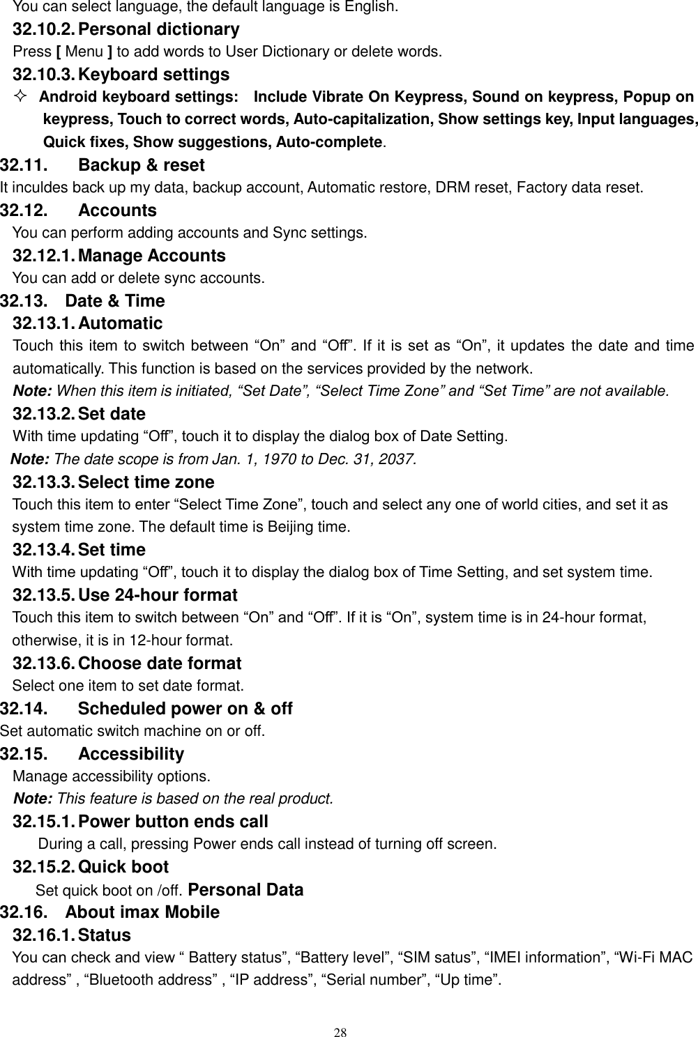   28 You can select language, the default language is English. 32.10.2. Personal dictionary Press [ Menu ] to add words to User Dictionary or delete words. 32.10.3. Keyboard settings  Android keyboard settings:    Include Vibrate On Keypress, Sound on keypress, Popup on keypress, Touch to correct words, Auto-capitalization, Show settings key, Input languages, Quick fixes, Show suggestions, Auto-complete.   32.11.  Backup &amp; reset It inculdes back up my data, backup account, Automatic restore, DRM reset, Factory data reset. 32.12.  Accounts You can perform adding accounts and Sync settings.    32.12.1. Manage Accounts You can add or delete sync accounts. 32.13.  Date &amp; Time 32.13.1. Automatic   Touch this item to switch between  “On” and “Off”. If  it  is  set  as  “On”, it updates the date and time automatically. This function is based on the services provided by the network. Note: When this item is initiated, “Set Date”, “Select Time Zone” and “Set Time” are not available. 32.13.2. Set date With time updating “Off”, touch it to display the dialog box of Date Setting.   Note: The date scope is from Jan. 1, 1970 to Dec. 31, 2037.   32.13.3. Select time zone Touch this item to enter “Select Time Zone”, touch and select any one of world cities, and set it as system time zone. The default time is Beijing time.   32.13.4. Set time With time updating “Off”, touch it to display the dialog box of Time Setting, and set system time.   32.13.5. Use 24-hour format   Touch this item to switch between “On” and “Off”. If it is “On”, system time is in 24-hour format, otherwise, it is in 12-hour format.     32.13.6. Choose date format Select one item to set date format.   32.14.  Scheduled power on &amp; off Set automatic switch machine on or off. 32.15.  Accessibility Manage accessibility options.     Note: This feature is based on the real product. 32.15.1. Power button ends call During a call, pressing Power ends call instead of turning off screen. 32.15.2. Quick boot Set quick boot on /off. Personal Data 32.16.  About imax Mobile 32.16.1. Status You can check and view “ Battery status”, “Battery level”, “SIM satus”, “IMEI information”, “Wi-Fi MAC address” , “Bluetooth address” , “IP address”, “Serial number”, “Up time”. 