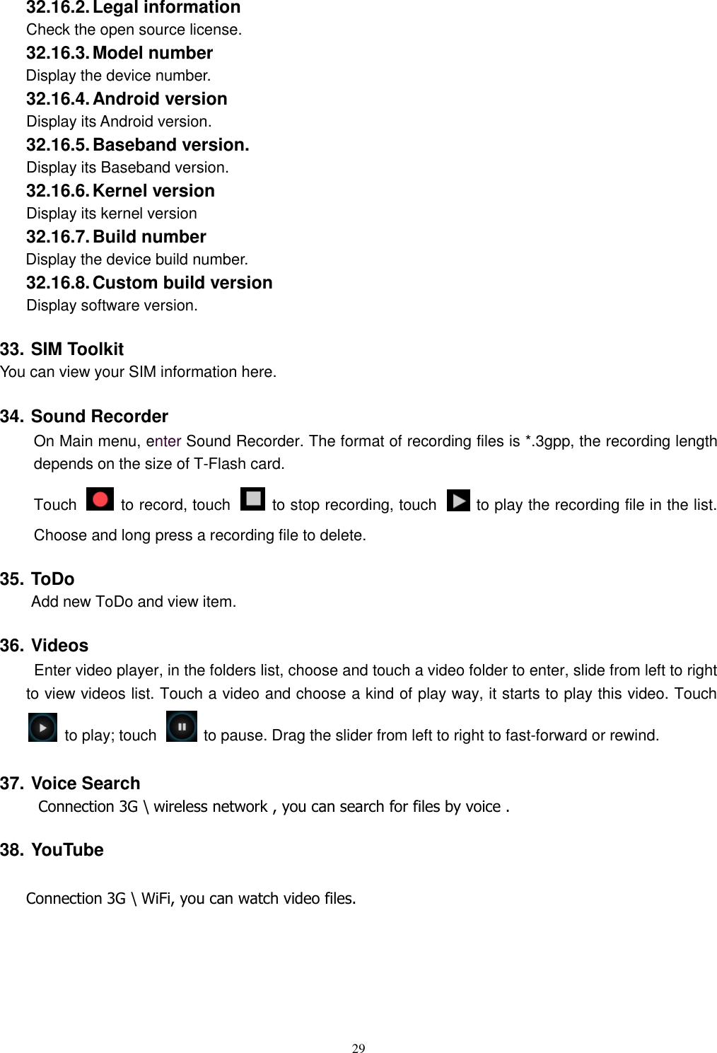   29 32.16.2. Legal information Check the open source license. 32.16.3. Model number Display the device number. 32.16.4. Android version Display its Android version. 32.16.5. Baseband version. Display its Baseband version. 32.16.6. Kernel version Display its kernel version 32.16.7. Build number Display the device build number. 32.16.8. Custom build version Display software version. 33. SIM Toolkit You can view your SIM information here. 34. Sound Recorder On Main menu, enter Sound Recorder. The format of recording files is *.3gpp, the recording length depends on the size of T-Flash card. Touch    to record, touch    to stop recording, touch    to play the recording file in the list. Choose and long press a recording file to delete.   35. ToDo Add new ToDo and view item. 36. Videos  Enter video player, in the folders list, choose and touch a video folder to enter, slide from left to right to view videos list. Touch a video and choose a kind of play way, it starts to play this video. Touch   to play; touch    to pause. Drag the slider from left to right to fast-forward or rewind.   37. Voice Search      Connection 3G \ wireless network , you can search for files by voice . 38. YouTube  Connection 3G \ WiFi, you can watch video files.  