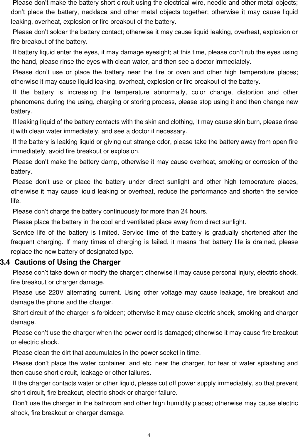   4 Please don’t make the battery short circuit using the electrical wire, needle and other metal objects; don’t  place  the  battery,  necklace  and  other  metal  objects  together;  otherwise it  may  cause  liquid leaking, overheat, explosion or fire breakout of the battery. Please don’t solder the battery contact; otherwise it may cause liquid leaking, overheat, explosion or fire breakout of the battery. If battery liquid enter the eyes, it may damage eyesight; at this time, please don’t rub the eyes using the hand, please rinse the eyes with clean water, and then see a doctor immediately.   Please  don’t  use  or  place  the  battery  near  the  fire  or  oven  and  other  high  temperature  places; otherwise it may cause liquid leaking, overheat, explosion or fire breakout of the battery. If  the  battery  is  increasing  the  temperature  abnormally,  color  change,  distortion  and  other phenomena during the using, charging or storing process, please stop using it and then change new battery.   If leaking liquid of the battery contacts with the skin and clothing, it may cause skin burn, please rinse it with clean water immediately, and see a doctor if necessary.     If the battery is leaking liquid or giving out strange odor, please take the battery away from open fire immediately, avoid fire breakout or explosion.   Please don’t make the battery damp, otherwise it may cause overheat, smoking or corrosion of the battery.   Please  don’t  use  or  place  the  battery  under  direct  sunlight  and  other  high  temperature  places, otherwise it may cause liquid leaking or overheat, reduce the performance and shorten the service life.   Please don’t charge the battery continuously for more than 24 hours.   Please place the battery in the cool and ventilated place away from direct sunlight.   Service  life  of  the  battery  is  limited.  Service  time  of  the  battery  is  gradually  shortened  after  the frequent charging. If many times of charging is failed, it means that battery life is drained, please replace the new battery of designated type.   3.4   Cautions of Using the Charger Please don’t take down or modify the charger; otherwise it may cause personal injury, electric shock, fire breakout or charger damage.   Please  use  220V  alternating  current.  Using  other  voltage  may  cause  leakage,  fire  breakout  and damage the phone and the charger.   Short circuit of the charger is forbidden; otherwise it may cause electric shock, smoking and charger damage.   Please don’t use the charger when the power cord is damaged; otherwise it may cause fire breakout or electric shock.   Please clean the dirt that accumulates in the power socket in time.   Please don’t place the water container, and etc. near the charger, for fear of water splashing and then cause short circuit, leakage or other failures.   If the charger contacts water or other liquid, please cut off power supply immediately, so that prevent short circuit, fire breakout, electric shock or charger failure.   Don’t use the charger in the bathroom and other high humidity places; otherwise may cause electric shock, fire breakout or charger damage.   