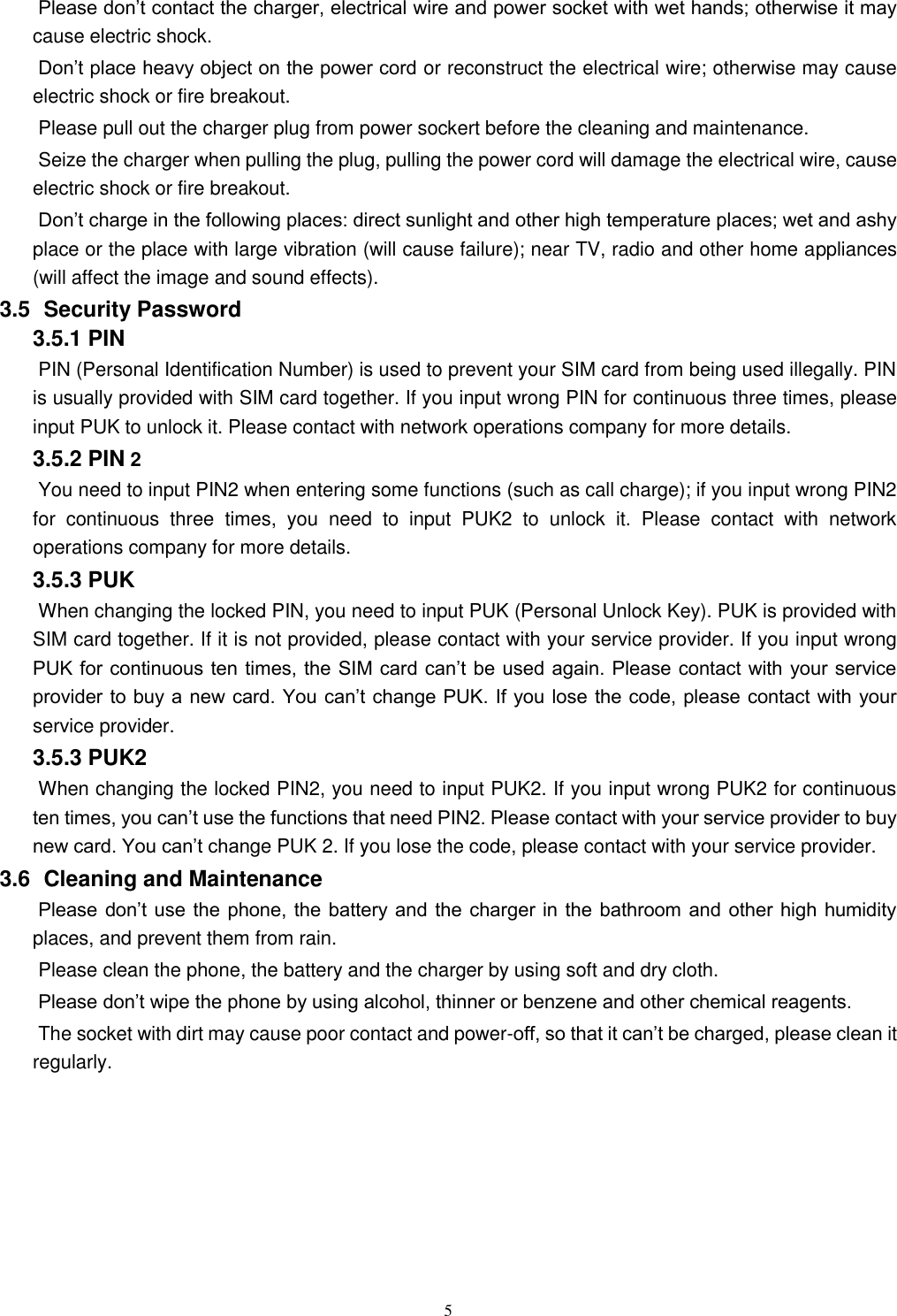   5 Please don’t contact the charger, electrical wire and power socket with wet hands; otherwise it may cause electric shock.   Don’t place heavy object on the power cord or reconstruct the electrical wire; otherwise may cause electric shock or fire breakout.   Please pull out the charger plug from power sockert before the cleaning and maintenance.   Seize the charger when pulling the plug, pulling the power cord will damage the electrical wire, cause electric shock or fire breakout.   Don’t charge in the following places: direct sunlight and other high temperature places; wet and ashy place or the place with large vibration (will cause failure); near TV, radio and other home appliances (will affect the image and sound effects).   3.5   Security Password 3.5.1 PIN   PIN (Personal Identification Number) is used to prevent your SIM card from being used illegally. PIN is usually provided with SIM card together. If you input wrong PIN for continuous three times, please input PUK to unlock it. Please contact with network operations company for more details.   3.5.2 PIN 2 You need to input PIN2 when entering some functions (such as call charge); if you input wrong PIN2 for  continuous  three  times,  you  need  to  input  PUK2  to  unlock  it.  Please  contact  with  network operations company for more details. 3.5.3 PUK When changing the locked PIN, you need to input PUK (Personal Unlock Key). PUK is provided with SIM card together. If it is not provided, please contact with your service provider. If you input wrong PUK for continuous ten times, the SIM card can’t be used again. Please contact with your service provider to buy a new card. You can’t change PUK. If you lose the code, please contact with your service provider.   3.5.3 PUK2       When changing the locked PIN2, you need to input PUK2. If you input wrong PUK2 for continuous ten times, you can’t use the functions that need PIN2. Please contact with your service provider to buy new card. You can’t change PUK 2. If you lose the code, please contact with your service provider. 3.6   Cleaning and Maintenance Please don’t use  the  phone, the battery and the charger in the bathroom and other high humidity places, and prevent them from rain.   Please clean the phone, the battery and the charger by using soft and dry cloth.   Please don’t wipe the phone by using alcohol, thinner or benzene and other chemical reagents.   The socket with dirt may cause poor contact and power-off, so that it can’t be charged, please clean it regularly.       