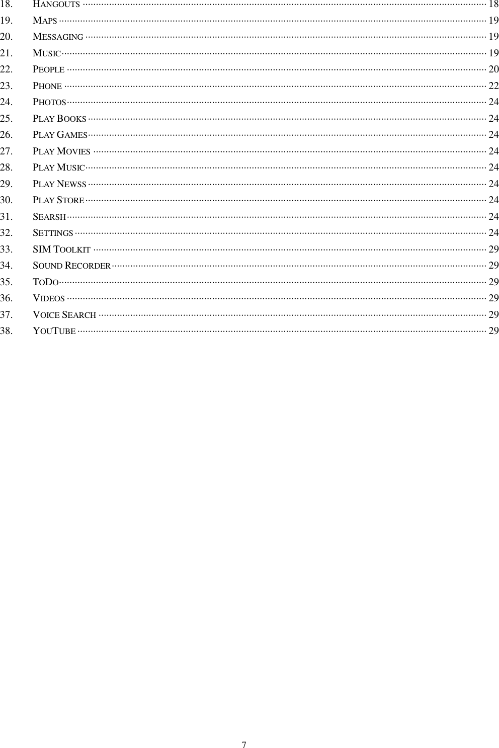   7 18. HANGOUTS ························································································································································· 18 19. MAPS ·································································································································································· 19 20. MESSAGING ························································································································································ 19 21. MUSIC ································································································································································· 19 22. PEOPLE ······························································································································································· 20 23. PHONE ································································································································································ 22 24. PHOTOS ······························································································································································· 24 25. PLAY BOOKS ······················································································································································· 24 26. PLAY GAMES ······················································································································································· 24 27. PLAY MOVIES ····················································································································································· 24 28. PLAY MUSIC ························································································································································ 24 29. PLAY NEWSS ······················································································································································· 24 30. PLAY STORE ························································································································································ 24 31. SEARSH ······························································································································································· 24 32. SETTINGS ···························································································································································· 24 33. SIM TOOLKIT ····················································································································································· 29 34. SOUND RECORDER ·············································································································································· 29 35. TODO ·································································································································································· 29 36. VIDEOS ······························································································································································· 29 37. VOICE SEARCH ··················································································································································· 29 38. YOUTUBE ··························································································································································· 29     