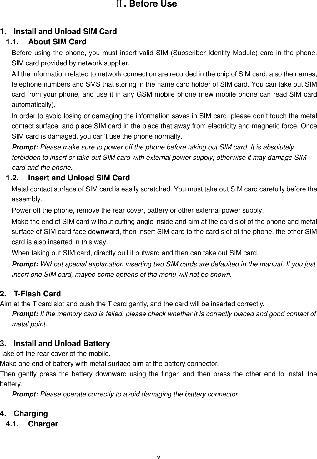   9 Ⅱ. Before Use 1.  Install and Unload SIM Card 1.1.    About SIM Card Before using the phone, you must insert valid SIM (Subscriber Identity Module) card in the phone. SIM card provided by network supplier. All the information related to network connection are recorded in the chip of SIM card, also the names, telephone numbers and SMS that storing in the name card holder of SIM card. You can take out SIM card from your phone, and use it in any GSM mobile phone (new mobile phone can read SIM card automatically).   In order to avoid losing or damaging the information saves in SIM card, please don’t touch the metal contact surface, and place SIM card in the place that away from electricity and magnetic force. Once SIM card is damaged, you can’t use the phone normally.     Prompt: Please make sure to power off the phone before taking out SIM card. It is absolutely forbidden to insert or take out SIM card with external power supply; otherwise it may damage SIM card and the phone. 1.2.    Insert and Unload SIM Card   Metal contact surface of SIM card is easily scratched. You must take out SIM card carefully before the assembly.   Power off the phone, remove the rear cover, battery or other external power supply.   Make the end of SIM card without cutting angle inside and aim at the card slot of the phone and metal surface of SIM card face downward, then insert SIM card to the card slot of the phone, the other SIM card is also inserted in this way.   When taking out SIM card, directly pull it outward and then can take out SIM card.   Prompt: Without special explanation inserting two SIM cards are defaulted in the manual. If you just insert one SIM card, maybe some options of the menu will not be shown.   2.  T-Flash Card Aim at the T card slot and push the T card gently, and the card will be inserted correctly.   Prompt: If the memory card is failed, please check whether it is correctly placed and good contact of metal point.   3.  Install and Unload Battery Take off the rear cover of the mobile.   Make one end of battery with metal surface aim at the battery connector.   Then gently press  the  battery downward using the finger,  and  then  press  the  other  end  to  install  the battery.   Prompt: Please operate correctly to avoid damaging the battery connector.   4.  Charging 4.1.    Charger 