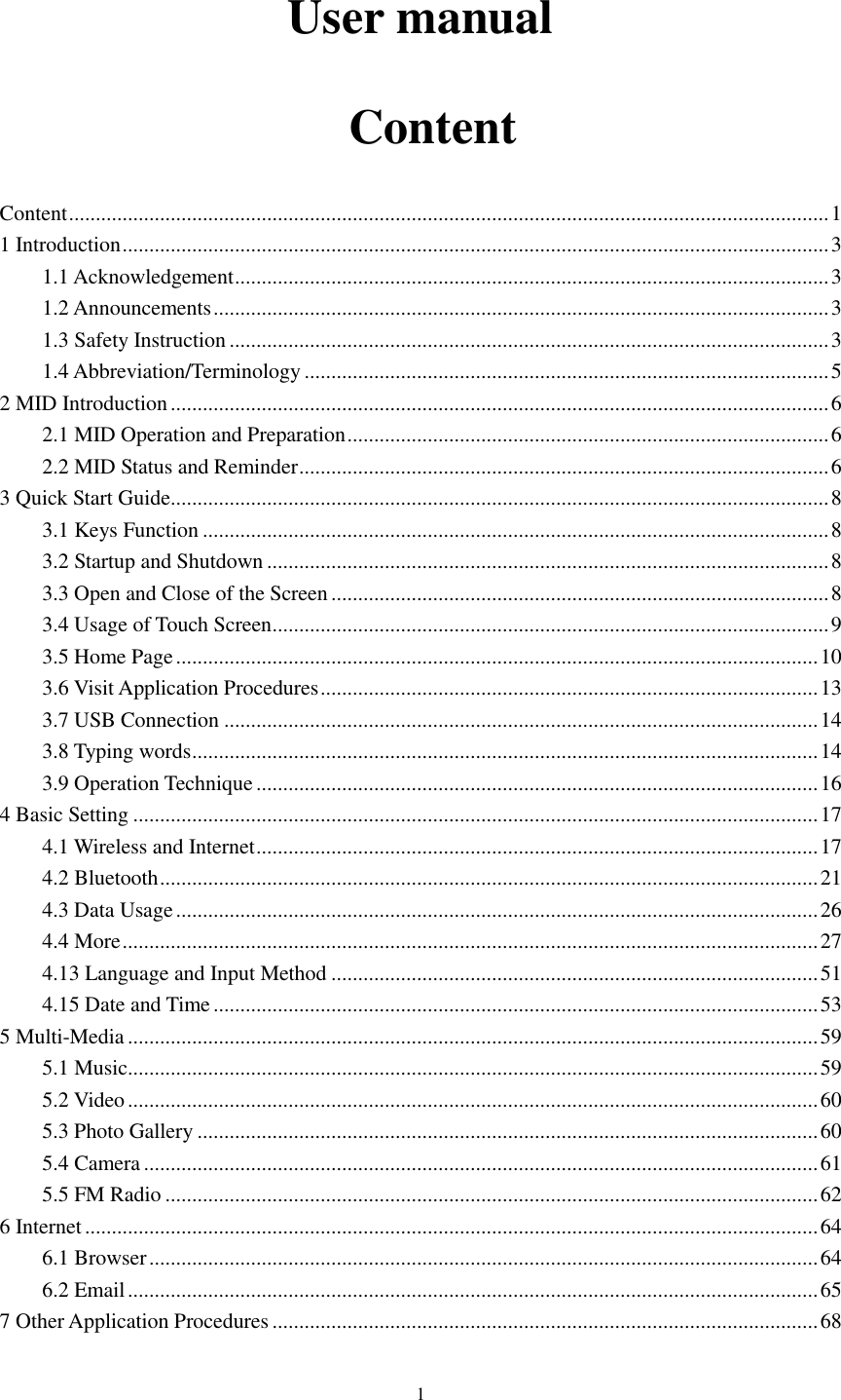      1 User manual   Content Content .............................................................................................................................................. 1 1 Introduction .................................................................................................................................... 3 1.1 Acknowledgement ............................................................................................................... 3 1.2 Announcements ................................................................................................................... 3 1.3 Safety Instruction ................................................................................................................ 3 1.4 Abbreviation/Terminology .................................................................................................. 5 2 MID Introduction ........................................................................................................................... 6 2.1 MID Operation and Preparation .......................................................................................... 6 2.2 MID Status and Reminder ................................................................................................... 6 3 Quick Start Guide ........................................................................................................................... 8 3.1 Keys Function ..................................................................................................................... 8 3.2 Startup and Shutdown ......................................................................................................... 8 3.3 Open and Close of the Screen ............................................................................................. 8 3.4 Usage of Touch Screen ........................................................................................................ 9 3.5 Home Page ........................................................................................................................ 10 3.6 Visit Application Procedures ............................................................................................. 13 3.7 USB Connection ............................................................................................................... 14 3.8 Typing words ..................................................................................................................... 14 3.9 Operation Technique ......................................................................................................... 16 4 Basic Setting ................................................................................................................................ 17 4.1 Wireless and Internet ......................................................................................................... 17 4.2 Bluetooth ........................................................................................................................... 21 4.3 Data Usage ........................................................................................................................ 26 4.4 More .................................................................................................................................. 27 4.13 Language and Input Method ........................................................................................... 51 4.15 Date and Time ................................................................................................................. 53 5 Multi-Media ................................................................................................................................. 59 5.1 Music ................................................................................................................................. 59 5.2 Video ................................................................................................................................. 60 5.3 Photo Gallery .................................................................................................................... 60 5.4 Camera .............................................................................................................................. 61 5.5 FM Radio .......................................................................................................................... 62 6 Internet ......................................................................................................................................... 64 6.1 Browser ............................................................................................................................. 64 6.2 Email ................................................................................................................................. 65 7 Other Application Procedures ...................................................................................................... 68 