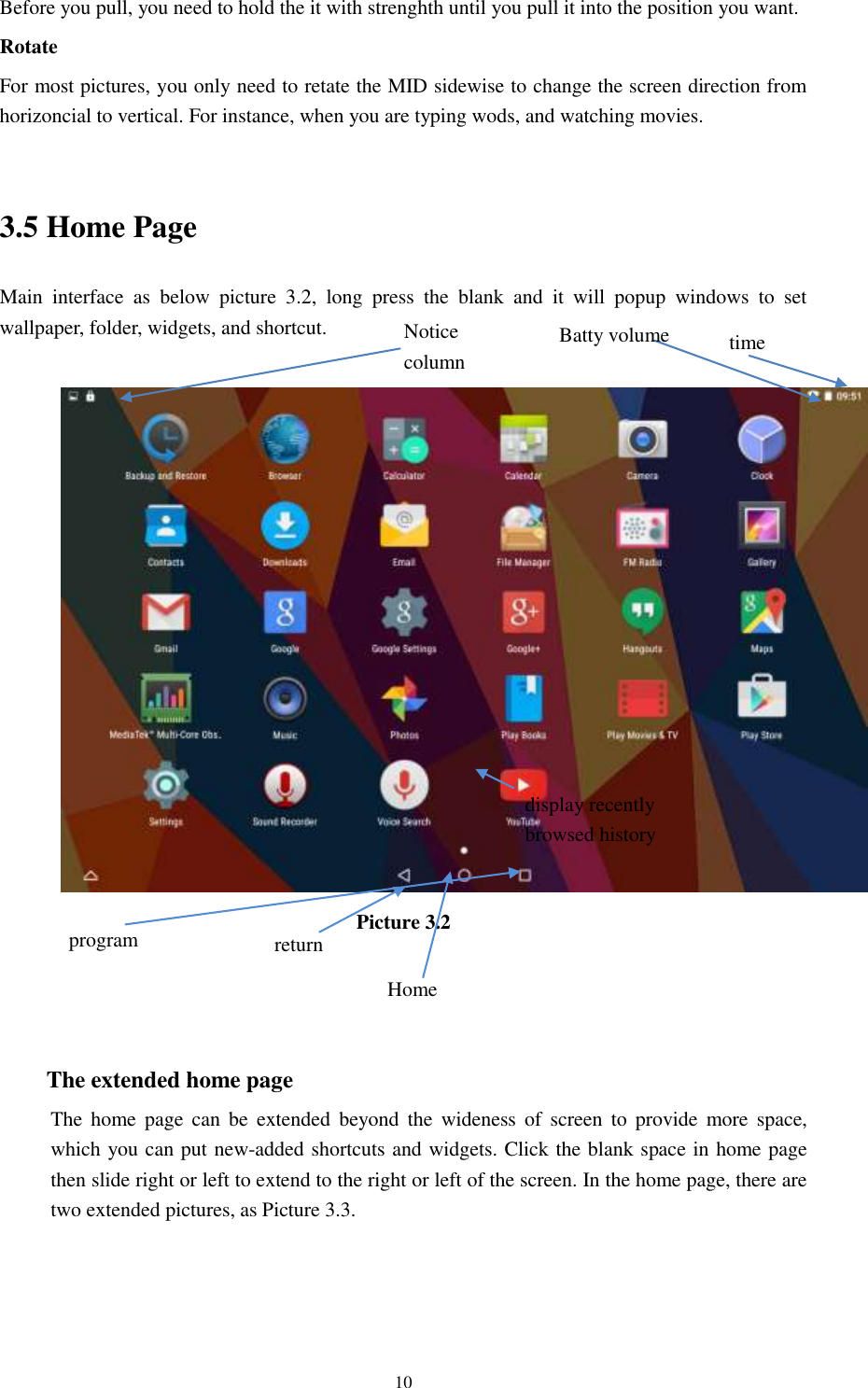      10 Before you pull, you need to hold the it with strenghth until you pull it into the position you want. Rotate For most pictures, you only need to retate the MID sidewise to change the screen direction from horizoncial to vertical. For instance, when you are typing wods, and watching movies.  3.5 Home Page Main  interface  as  below  picture  3.2,  long  press  the  blank  and  it  will  popup  windows  to  set wallpaper, folder, widgets, and shortcut.   Picture 3.2    The extended home page     The  home page  can  be  extended  beyond the  wideness  of  screen  to provide  more  space, which you can put new-added shortcuts and widgets. Click the blank space in home page then slide right or left to extend to the right or left of the screen. In the home page, there are two extended pictures, as Picture 3.3. display recently   browsed history    Home   return time Batty volume Notice column  program 