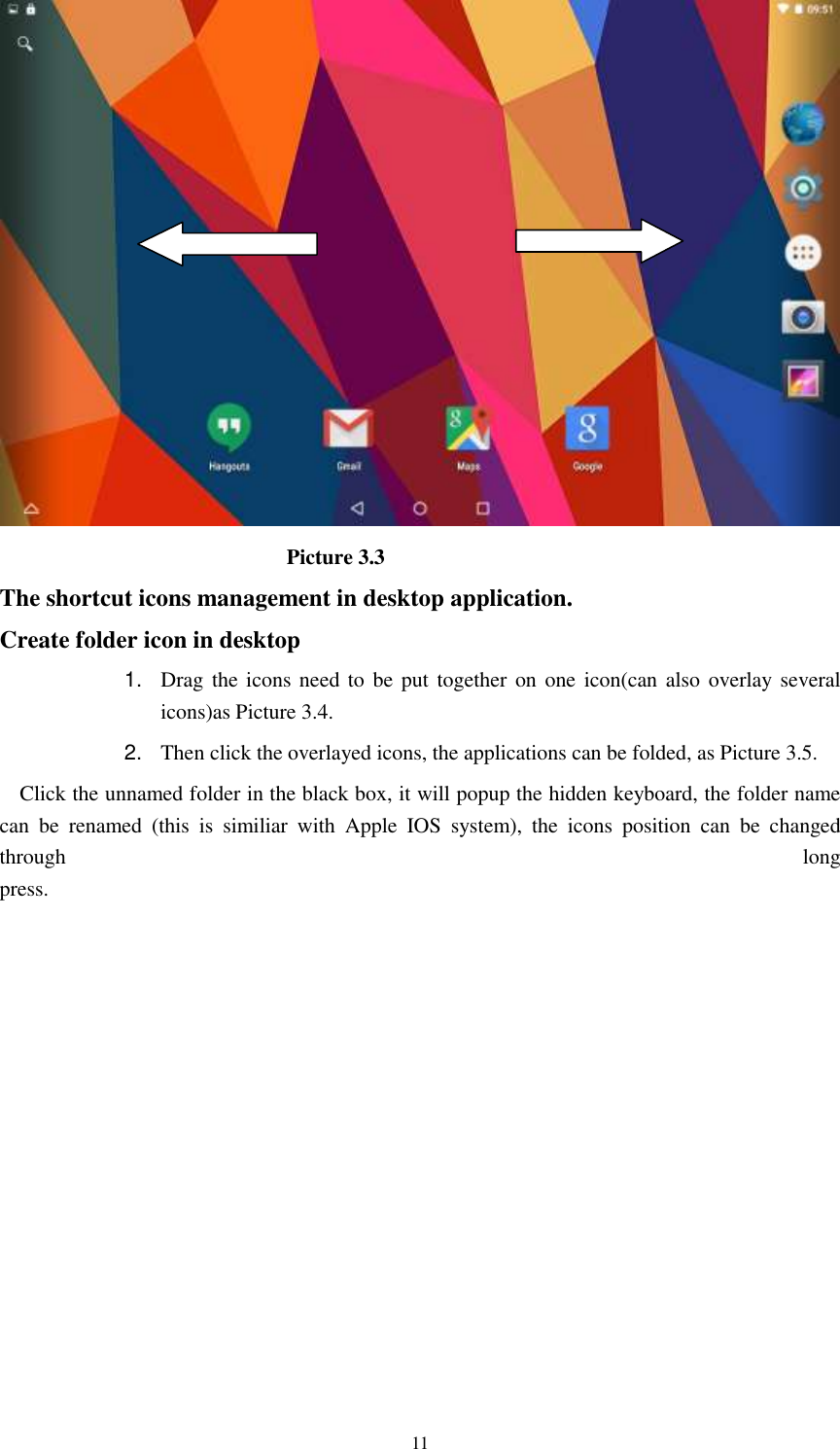      11                             Picture 3.3 The shortcut icons management in desktop application. Create folder icon in desktop 1. Drag the icons need  to be put  together on  one icon(can also overlay  several icons)as Picture 3.4.   2. Then click the overlayed icons, the applications can be folded, as Picture 3.5. Click the unnamed folder in the black box, it will popup the hidden keyboard, the folder name can  be  renamed  (this  is  similiar  with  Apple  IOS  system),  the  icons  position  can  be  changed through  long press.