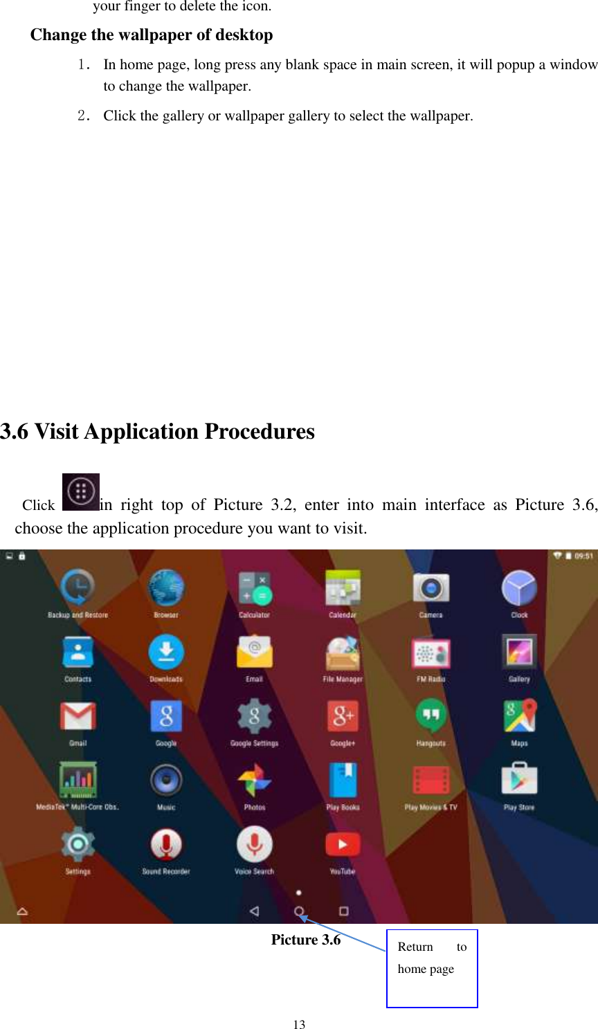      13 your finger to delete the icon. Change the wallpaper of desktop 1． In home page, long press any blank space in main screen, it will popup a window to change the wallpaper.   2． Click the gallery or wallpaper gallery to select the wallpaper.          3.6 Visit Application Procedures Click  in  right  top  of  Picture  3.2,  enter  into  main  interface  as  Picture  3.6, choose the application procedure you want to visit.  Picture 3.6 Return  to home page 