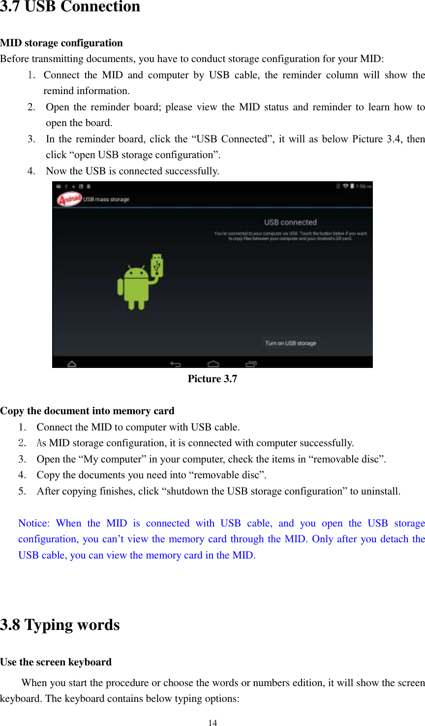     14 3.7 USB Connection MID storage configuration Before transmitting documents, you have to conduct storage configuration for your MID:   1. Connect  the  MID  and  computer  by  USB  cable,  the  reminder  column  will  show  the remind information. 2. Open the reminder board; please view the MID status and reminder to  learn how  to open the board. 3. In the reminder board, click the  “USB Connected”, it will as below Picture 3.4,  then click “open USB storage configuration”. 4. Now the USB is connected successfully.  Picture 3.7  Copy the document into memory card 1. Connect the MID to computer with USB cable. 2. As MID storage configuration, it is connected with computer successfully.   3. Open the “My computer” in your computer, check the items in “removable disc”. 4. Copy the documents you need into “removable disc”. 5. After copying finishes, click “shutdown the USB storage configuration” to uninstall.  Notice:  When  the  MID  is  connected  with  USB  cable,  and  you  open  the  USB  storage configuration, you can’t view the memory card through the MID. Only after you detach the USB cable, you can view the memory card in the MID.   3.8 Typing words Use the screen keyboard When you start the procedure or choose the words or numbers edition, it will show the screen keyboard. The keyboard contains below typing options: 