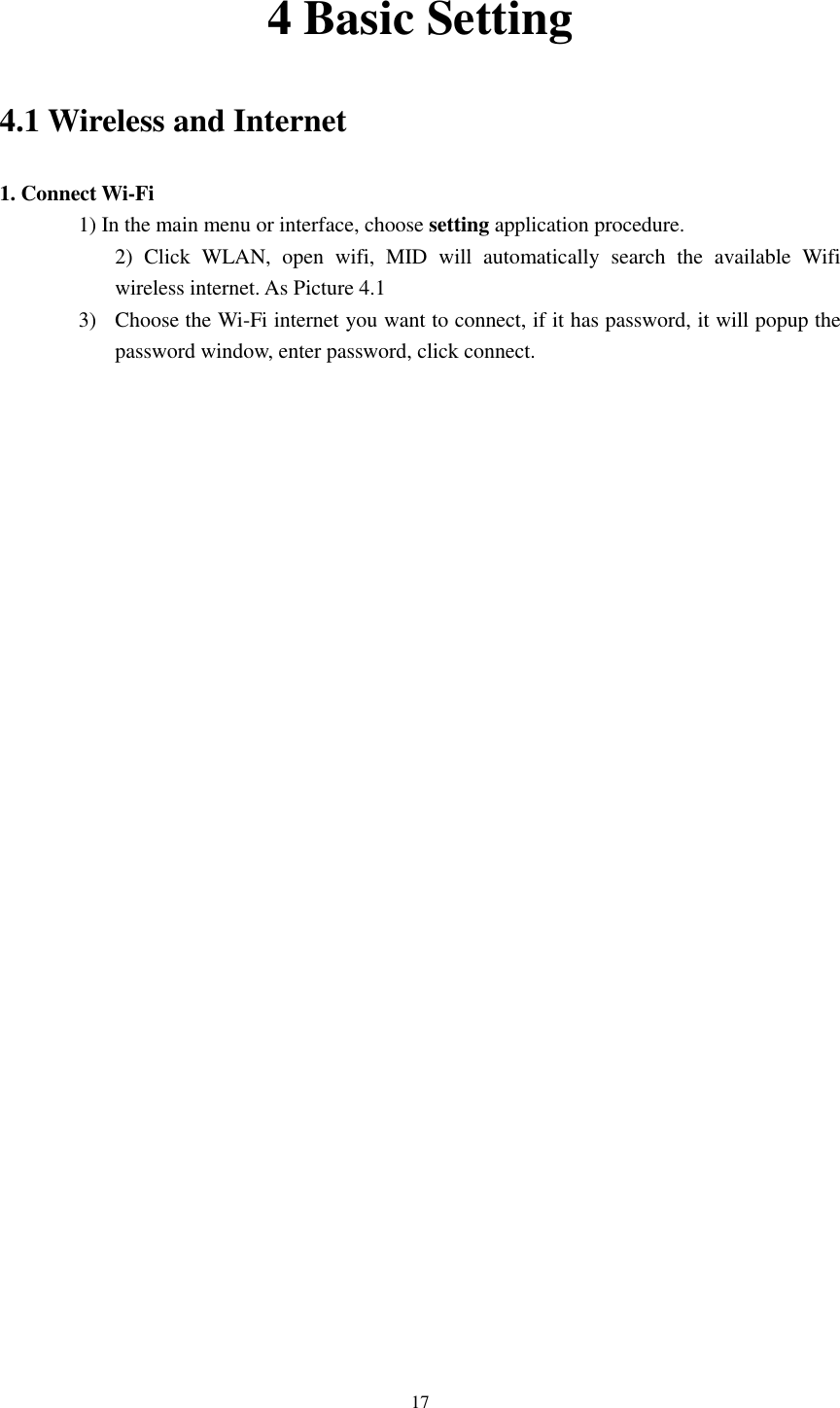      17 4 Basic Setting 4.1 Wireless and Internet 1. Connect Wi-Fi 1) In the main menu or interface, choose setting application procedure. 2)  Click  WLAN,  open  wifi,  MID  will  automatically  search  the  available  Wifi wireless internet. As Picture 4.1   3) Choose the Wi-Fi internet you want to connect, if it has password, it will popup the password window, enter password, click connect.  