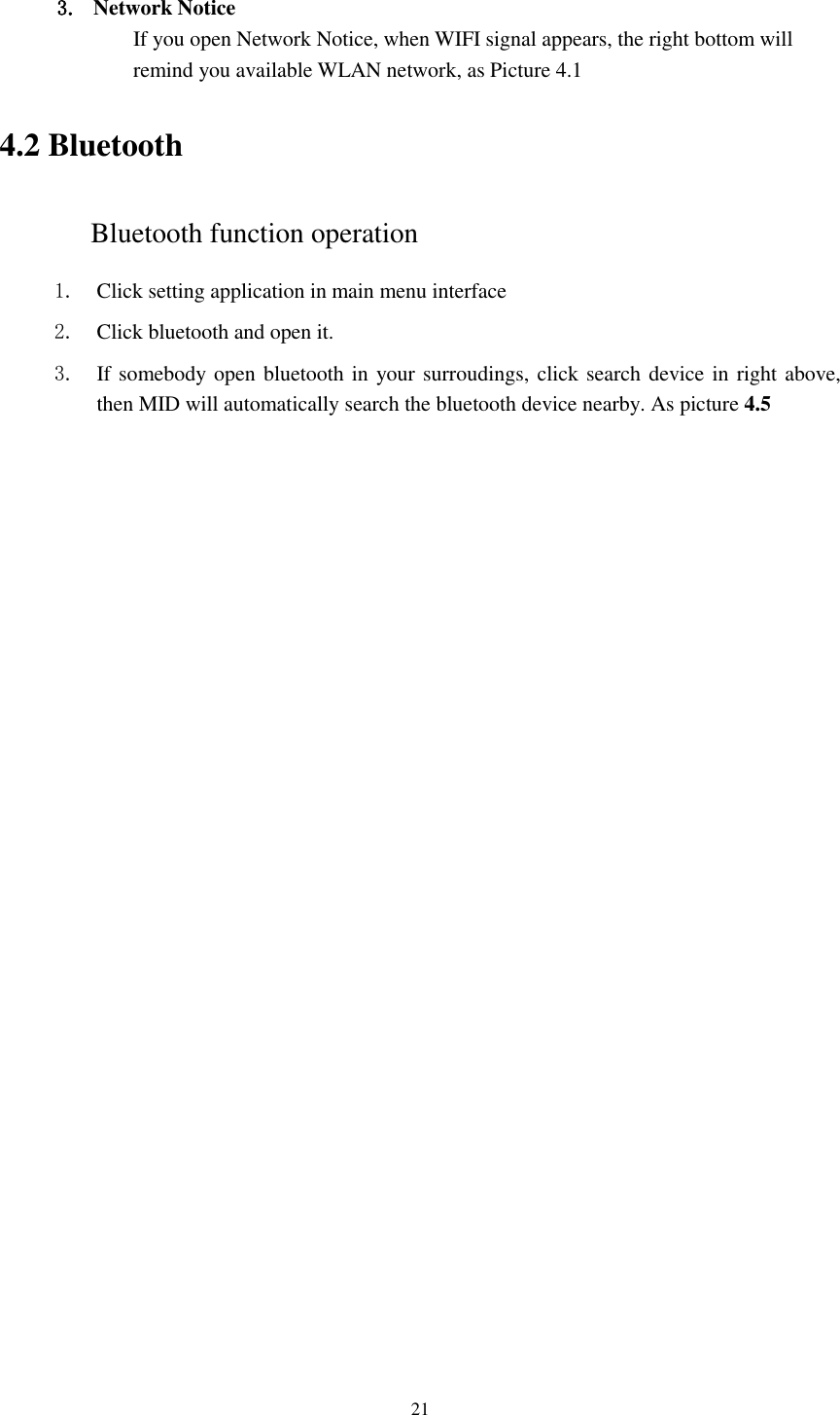      21  3. Network Notice   If you open Network Notice, when WIFI signal appears, the right bottom will remind you available WLAN network, as Picture 4.1 4.2 Bluetooth Bluetooth function operation 1. Click setting application in main menu interface 2. Click bluetooth and open it.   3. If somebody open bluetooth in your surroudings, click search device in right above, then MID will automatically search the bluetooth device nearby. As picture 4.5 