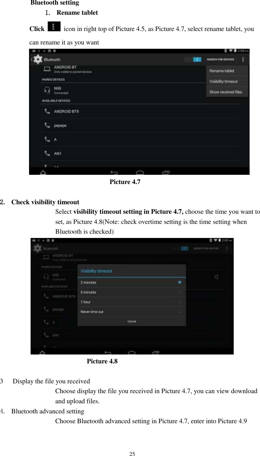      25 Bluetooth setting 1. Rename tablet   Click    icon in right top of Picture 4.5, as Picture 4.7, select rename tablet, you can rename it as you want                          Picture 4.7  2. Check visibility timeout   Select visibility timeout setting in Picture 4.7, choose the time you want to set, as Picture 4.8(Note: check overtime setting is the time setting when Bluetooth is checked)                             Picture 4.8  3 Display the file you received Choose display the file you received in Picture 4.7, you can view download and upload files. 4. Bluetooth advanced setting Choose Bluetooth advanced setting in Picture 4.7, enter into Picture 4.9 