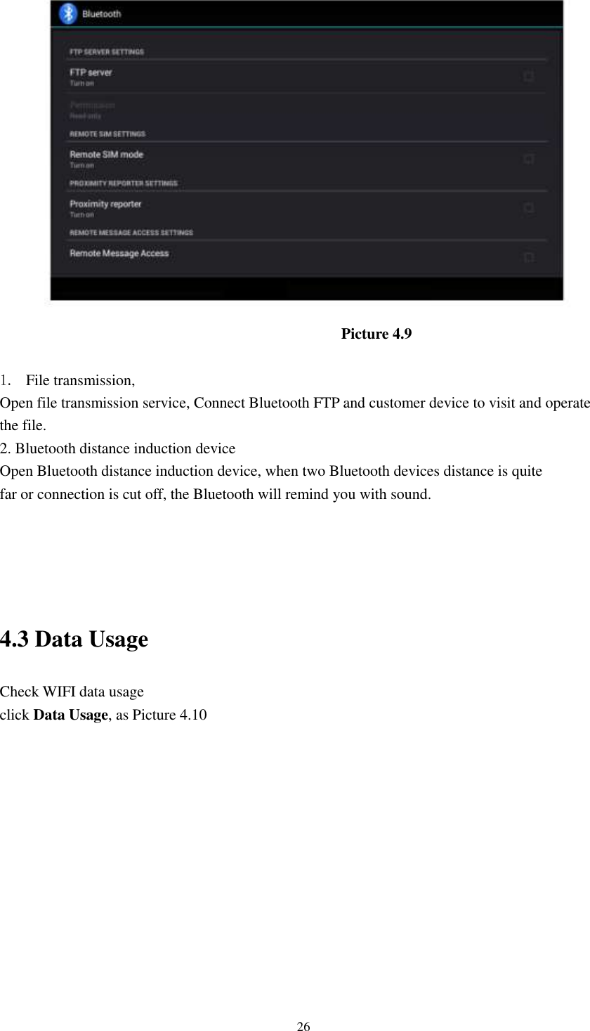      26  Picture 4.9  1. File transmission,   Open file transmission service, Connect Bluetooth FTP and customer device to visit and operate the file. 2. Bluetooth distance induction device Open Bluetooth distance induction device, when two Bluetooth devices distance is quite                     far or connection is cut off, the Bluetooth will remind you with sound.     4.3 Data Usage                                  Check WIFI data usage click Data Usage, as Picture 4.10 