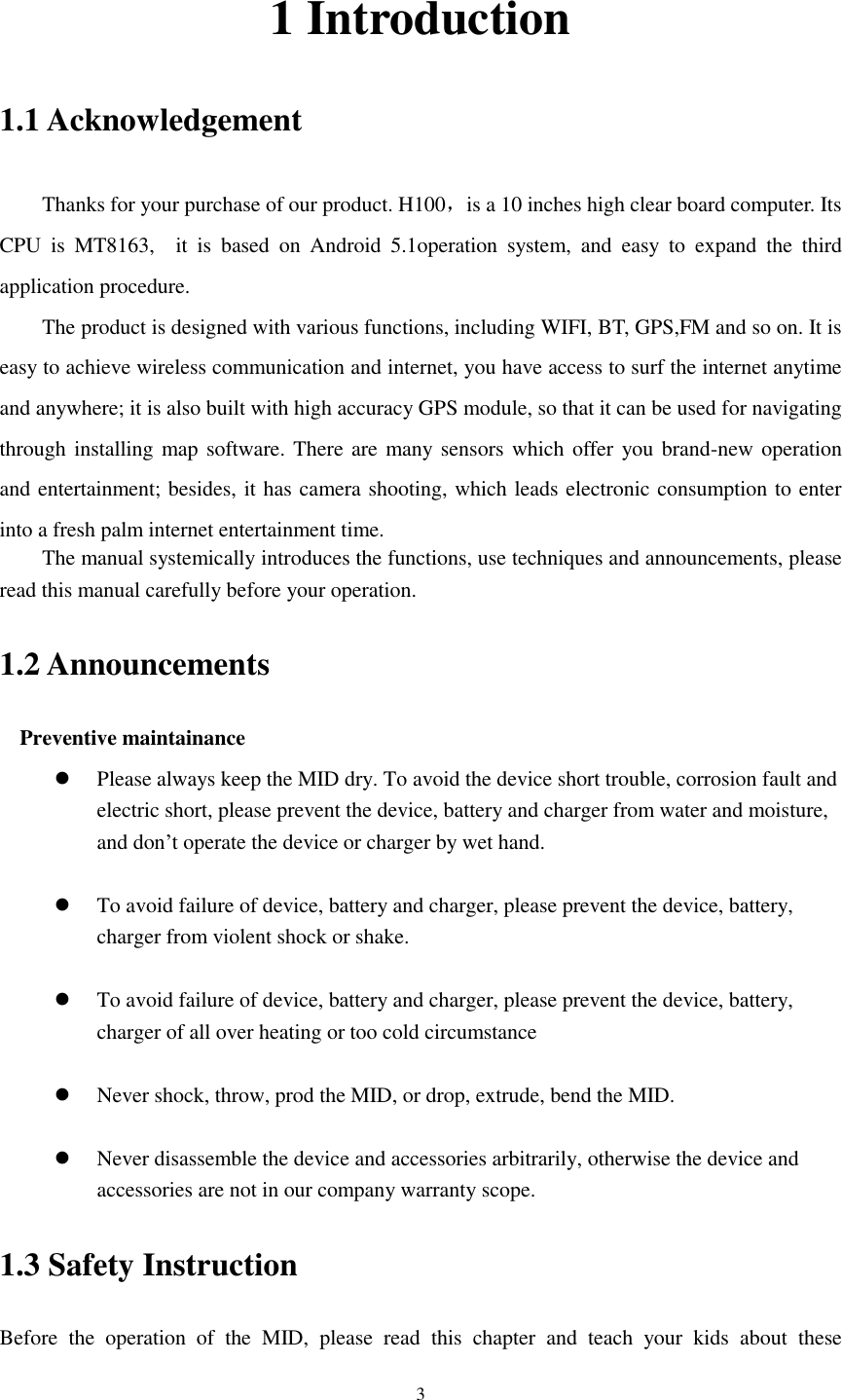      3 1 Introduction 1.1 Acknowledgement     Thanks for your purchase of our product. H100，is a 10 inches high clear board computer. Its CPU  is  MT8163,    it  is  based  on  Android  5.1operation  system,  and  easy  to  expand  the  third application procedure. The product is designed with various functions, including WIFI, BT, GPS,FM and so on. It is easy to achieve wireless communication and internet, you have access to surf the internet anytime and anywhere; it is also built with high accuracy GPS module, so that it can be used for navigating through installing map software. There are many sensors which offer  you brand-new operation and entertainment; besides, it has camera shooting, which leads electronic consumption to enter into a fresh palm internet entertainment time.   The manual systemically introduces the functions, use techniques and announcements, please read this manual carefully before your operation. 1.2 Announcements   Preventive maintainance    Please always keep the MID dry. To avoid the device short trouble, corrosion fault and electric short, please prevent the device, battery and charger from water and moisture, and don’t operate the device or charger by wet hand.     To avoid failure of device, battery and charger, please prevent the device, battery, charger from violent shock or shake.   To avoid failure of device, battery and charger, please prevent the device, battery, charger of all over heating or too cold circumstance   Never shock, throw, prod the MID, or drop, extrude, bend the MID.   Never disassemble the device and accessories arbitrarily, otherwise the device and accessories are not in our company warranty scope. 1.3 Safety Instruction     Before  the  operation  of  the  MID,  please  read  this  chapter  and  teach  your  kids  about  these 