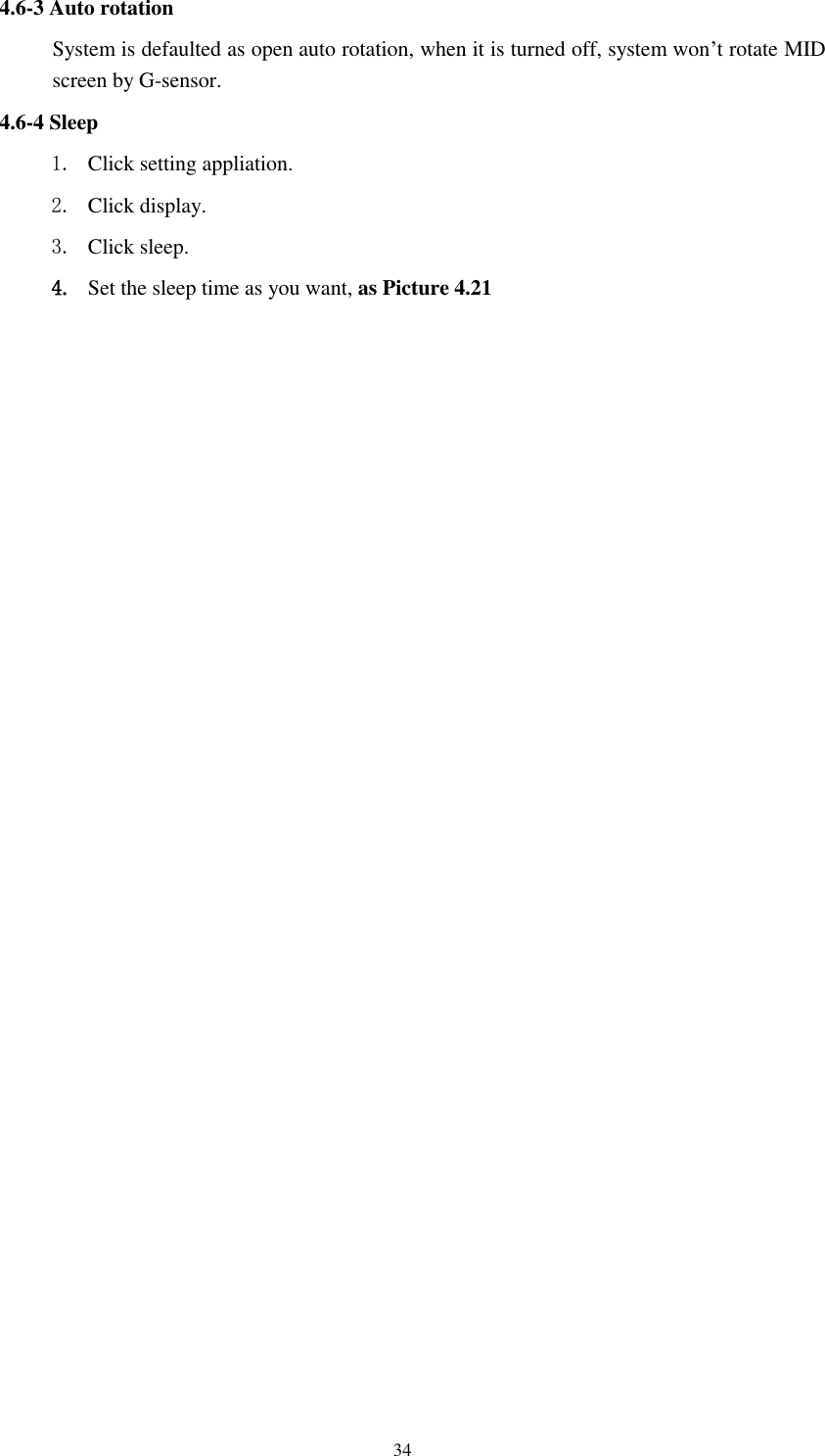      34 4.6-3 Auto rotation System is defaulted as open auto rotation, when it is turned off, system won’t rotate MID screen by G-sensor. 4.6-4 Sleep 1. Click setting appliation. 2. Click display. 3. Click sleep. 4. Set the sleep time as you want, as Picture 4.21 