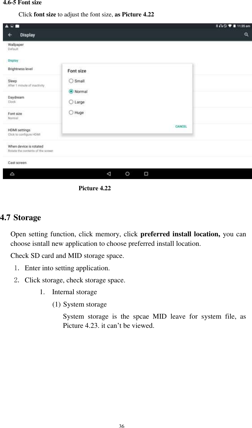      36 4.6-5 Font size Click font size to adjust the font size, as Picture 4.22                                Picture 4.22  4.7 Storage Open setting function, click memory, click preferred install location, you can choose isntall new application to choose preferred install location. Check SD card and MID storage space. 1. Enter into setting application. 2. Click storage, check storage space. 1. Internal storage (1) System storage System  storage  is  the  spcae  MID  leave  for  system  file,  as Picture 4.23. it can’t be viewed. 