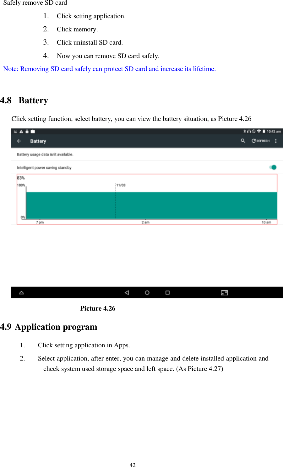      42 Safely remove SD card 1. Click setting application. 2. Click memory. 3. Click uninstall SD card. 4. Now you can remove SD card safely. Note: Removing SD card safely can protect SD card and increase its lifetime.    4.8  Battery Click setting function, select battery, you can view the battery situation, as Picture 4.26                      Picture 4.26 4.9 Application program 1. Click setting application in Apps. 2. Select application, after enter, you can manage and delete installed application and check system used storage space and left space. (As Picture 4.27) 