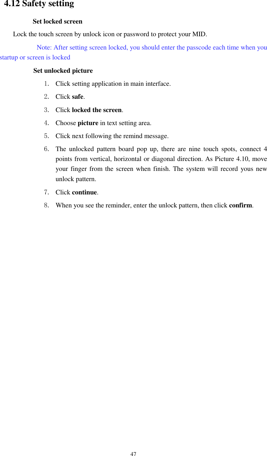      47 4.12 Safety setting Set locked screen Lock the touch screen by unlock icon or password to protect your MID.     Note: After setting screen locked, you should enter the passcode each time when you startup or screen is locked         Set unlocked picture 1. Click setting application in main interface. 2. Click safe. 3. Click locked the screen.   4. Choose picture in text setting area. 5. Click next following the remind message. 6. The  unlocked  pattern  board  pop  up,  there  are  nine  touch  spots,  connect  4 points from vertical, horizontal or diagonal direction. As Picture 4.10, move your finger from the screen when finish. The system will record yous new unlock pattern. 7. Click continue. 8. When you see the reminder, enter the unlock pattern, then click confirm. 