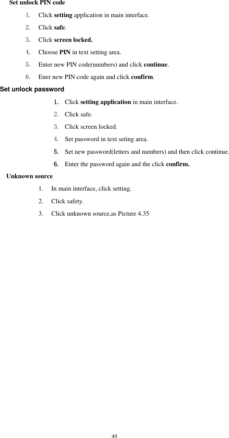      49 Set unlock PIN code 1. Click setting application in main interface. 2. Click safe. 3. Click screen locked. 4. Choose PIN in text setting area.   5. Enter new PIN code(numbers) and click continue. 6. Ener new PIN code again and click confirm. Set unlock password 1. Click setting application in main interface.   2. Click safe. 3. Click screen locked. 4. Set password in text seting area. 5. Set new password(letters and numbers) and then click continue. 6. Enter the password again and the click confirm. Unknown source 1. In main interface, click setting. 2. Click safety. 3. Click unknown source,as Picture 4.35 