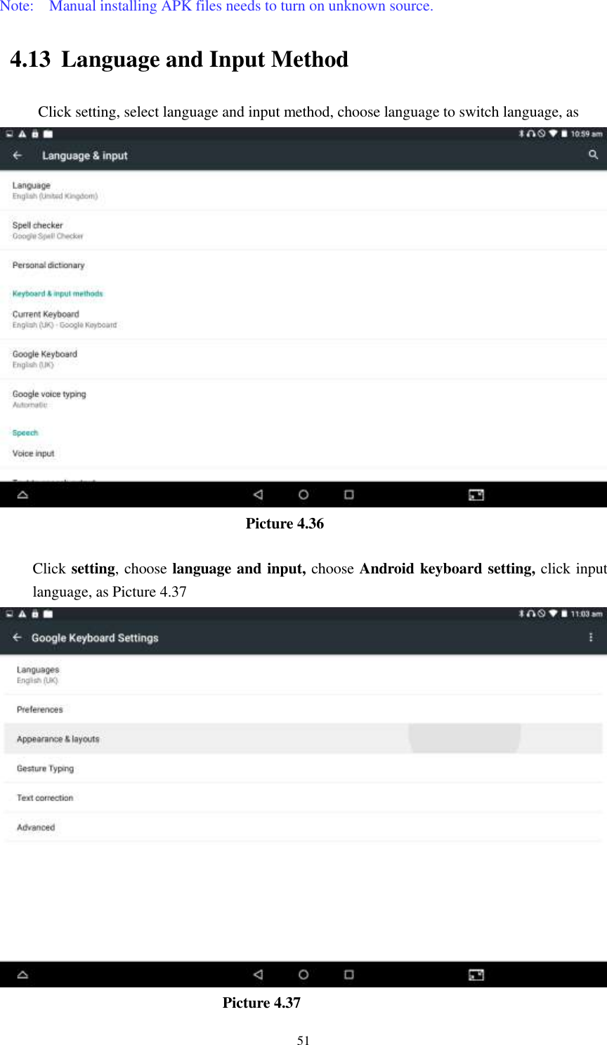      51 Note:    Manual installing APK files needs to turn on unknown source. 4.13 Language and Input Method Click setting, select language and input method, choose language to switch language, as                                        Picture 4.36  Click setting, choose language and input, choose Android keyboard setting, click input language, as Picture 4.37                               Picture 4.37 