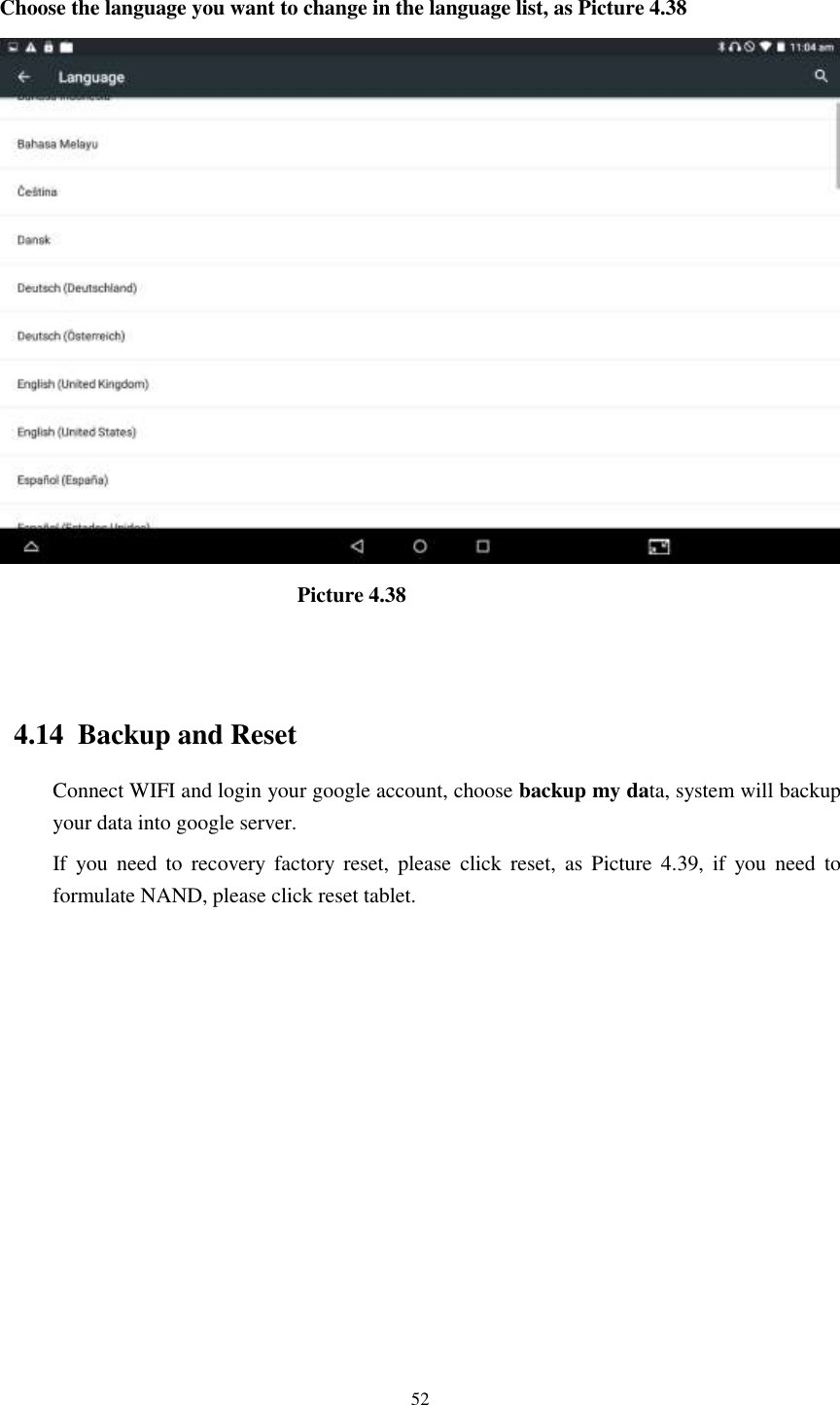      52  Choose the language you want to change in the language list, as Picture 4.38                              Picture 4.38                                   4.14  Backup and Reset Connect WIFI and login your google account, choose backup my data, system will backup your data into google server.   If  you  need  to  recovery  factory reset,  please  click  reset,  as  Picture  4.39,  if  you  need  to formulate NAND, please click reset tablet. 