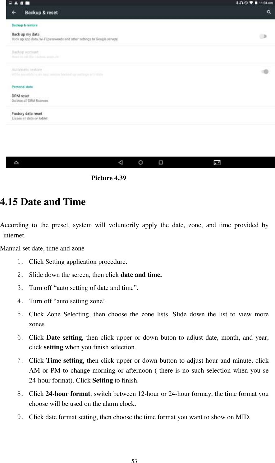      53                                Picture 4.39 4.15 Date and Time According  to  the  preset,  system  will  voluntorily  apply  the  date,  zone,  and  time  provided  by internet. Manual set date, time and zone 1． Click Setting application procedure. 2． Slide down the screen, then click date and time. 3． Turn off “auto setting of date and time”. 4． Turn off “auto setting zone’. 5． Click  Zone  Selecting,  then  choose  the  zone  lists.  Slide  down  the  list  to  view  more zones. 6． Click  Date setting, then click upper or down buton to adjust date, month, and year, click setting when you finish selection. 7． Click Time setting, then click upper or down button to adjust hour and minute, click AM or PM to change morning or afternoon ( there is no such selection when you se 24-hour format). Click Setting to finish. 8． Click 24-hour format, switch between 12-hour or 24-hour formay, the time format you choose will be used on the alarm clock. 9． Click date format setting, then choose the time format you want to show on MID.  