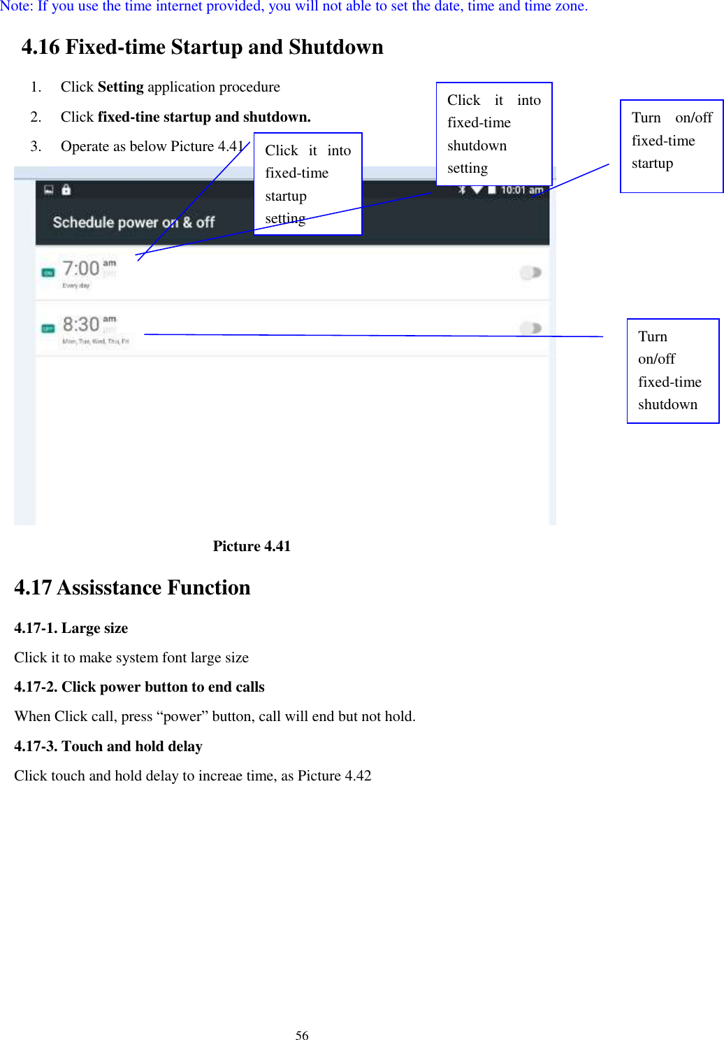      56 Note: If you use the time internet provided, you will not able to set the date, time and time zone. 4.16 Fixed-time Startup and Shutdown   1. Click Setting application procedure 2. Click fixed-tine startup and shutdown.   3. Operate as below Picture 4.41                                        Picture 4.41 4.17 Assisstance Function 4.17-1. Large size Click it to make system font large size 4.17-2. Click power button to end calls When Click call, press “power” button, call will end but not hold.   4.17-3. Touch and hold delay Click touch and hold delay to increae time, as Picture 4.42 Click  it  into fixed-time   startup setting Click  it  into fixed-time   shutdown setting  Turn  on/off fixed-time startup Turn on/off fixed-time shutdown 