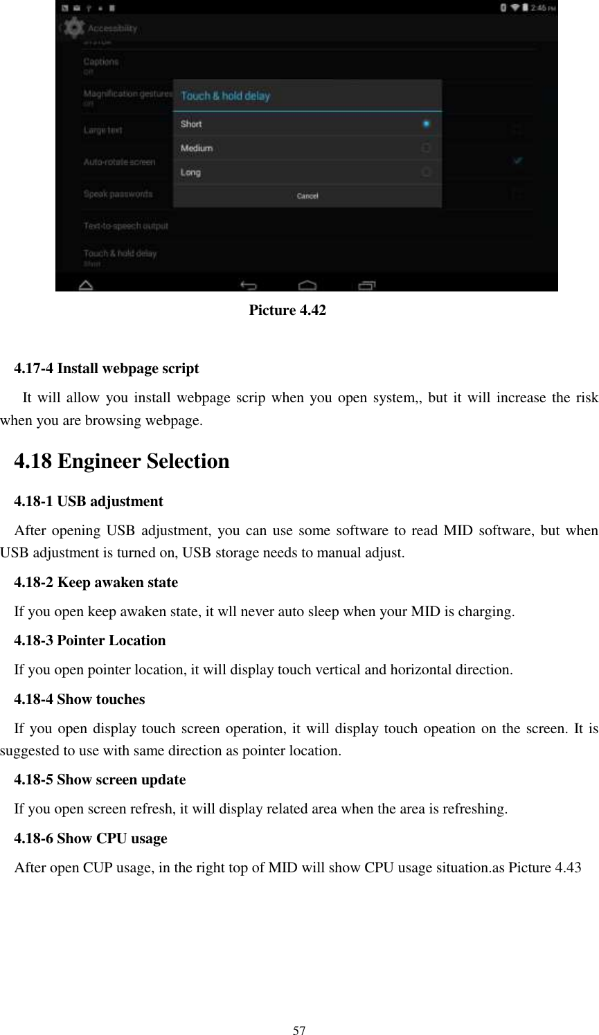      57                                  Picture 4.42  4.17-4 Install webpage script    It will allow you install webpage scrip when you open system,, but it will increase the risk when you are browsing webpage. 4.18 Engineer Selection 4.18-1 USB adjustment   After opening USB adjustment, you can use some software to read MID software, but when USB adjustment is turned on, USB storage needs to manual adjust. 4.18-2 Keep awaken state If you open keep awaken state, it wll never auto sleep when your MID is charging. 4.18-3 Pointer Location If you open pointer location, it will display touch vertical and horizontal direction. 4.18-4 Show touches If you open display touch screen operation, it will display touch opeation on the screen. It is suggested to use with same direction as pointer location. 4.18-5 Show screen update If you open screen refresh, it will display related area when the area is refreshing. 4.18-6 Show CPU usage After open CUP usage, in the right top of MID will show CPU usage situation.as Picture 4.43 