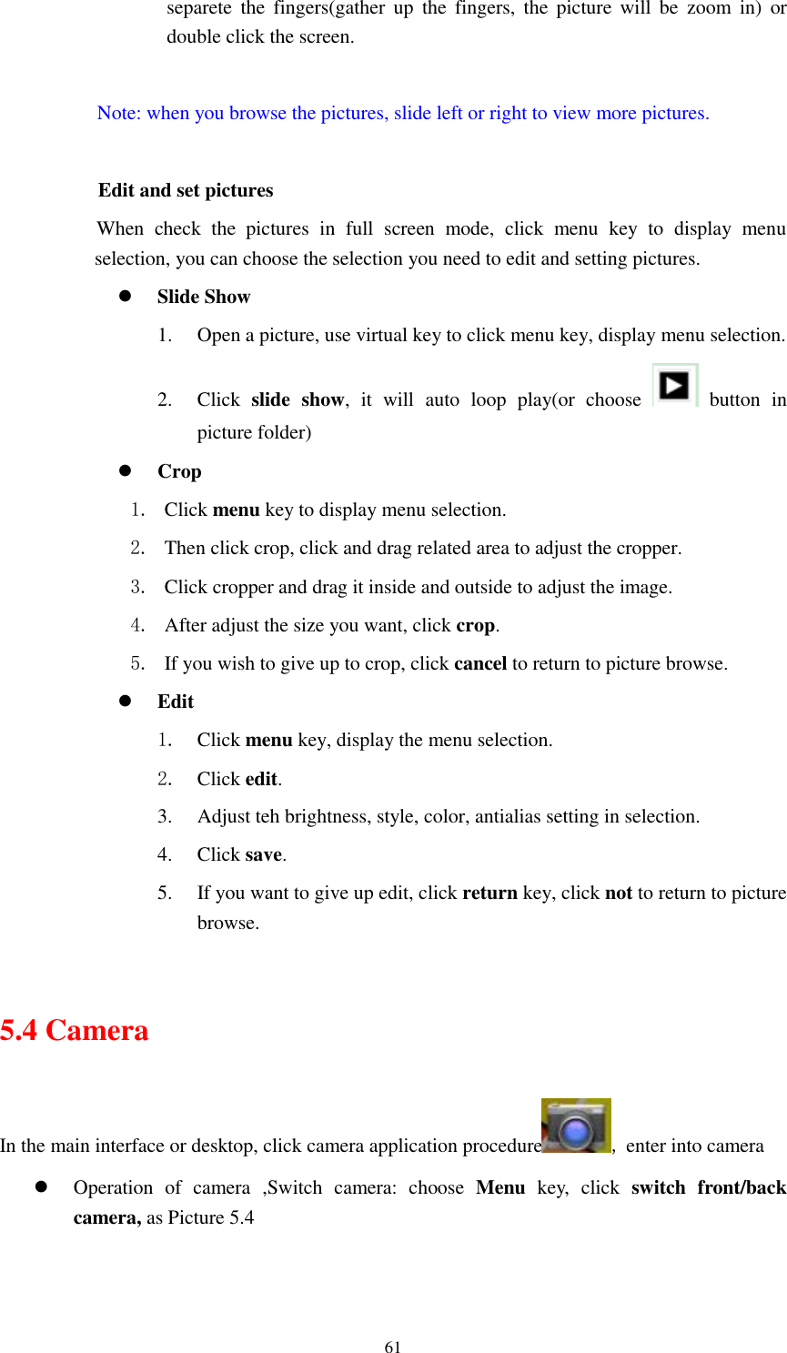      61 separete  the  fingers(gather up  the  fingers,  the  picture  will  be  zoom  in)  or double click the screen.  Note: when you browse the pictures, slide left or right to view more pictures.          Edit and set pictures           When  check  the  pictures  in  full  screen  mode,  click  menu  key  to  display  menu selection, you can choose the selection you need to edit and setting pictures.  Slide Show 1. Open a picture, use virtual key to click menu key, display menu selection. 2. Click  slide  show,  it  will  auto  loop  play(or  choose    button  in picture folder)  Crop 1. Click menu key to display menu selection. 2. Then click crop, click and drag related area to adjust the cropper. 3. Click cropper and drag it inside and outside to adjust the image. 4. After adjust the size you want, click crop. 5. If you wish to give up to crop, click cancel to return to picture browse.  Edit 1. Click menu key, display the menu selection.   2. Click edit. 3. Adjust teh brightness, style, color, antialias setting in selection.   4. Click save. 5. If you want to give up edit, click return key, click not to return to picture browse.  5.4 Camera In the main interface or desktop, click camera application procedure , enter into camera  Operation  of  camera  ,Switch  camera:  choose  Menu  key,  click  switch  front/back camera, as Picture 5.4  