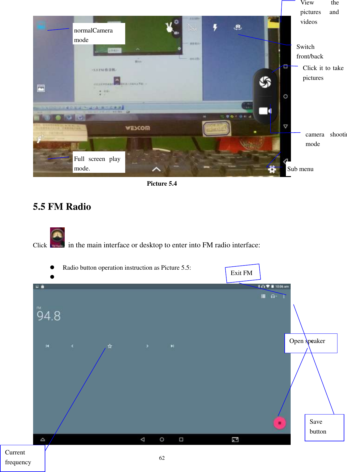      62  Picture 5.4 5.5 FM Radio Click    in the main interface or desktop to enter into FM radio interface:   Radio button operation instruction as Picture 5.5:    Open speaker Save button Current frequency View  the pictures  and videos  Switch front/back camera  Click it to take pictures    Full  screen  play mode.  camera  shooting mode  Sub menu  normalCamera mode  Exit FM 