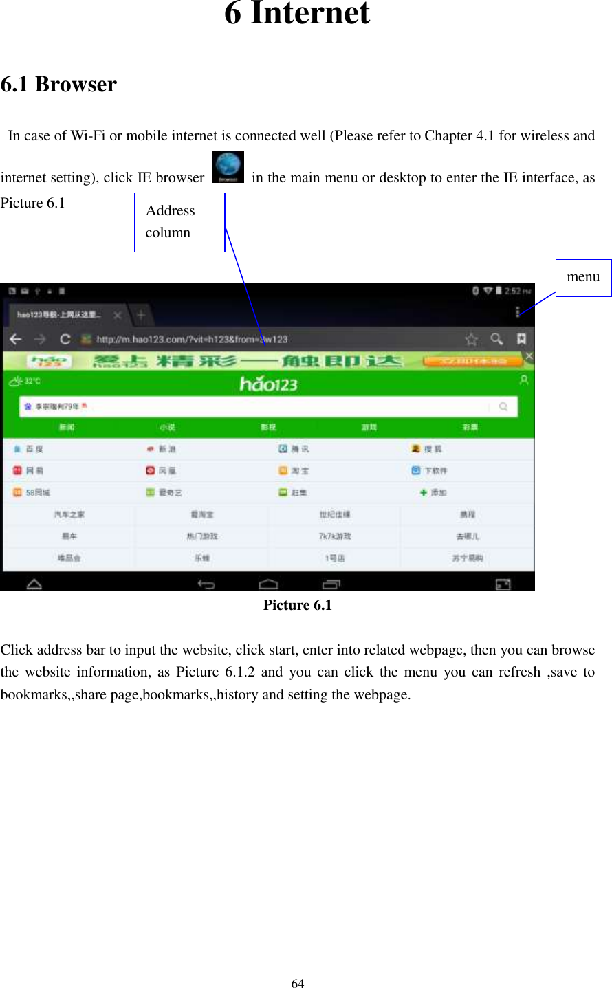      64 6 Internet 6.1 Browser   In case of Wi-Fi or mobile internet is connected well (Please refer to Chapter 4.1 for wireless and internet setting), click IE browser   in the main menu or desktop to enter the IE interface, as Picture 6.1     Picture 6.1  Click address bar to input the website, click start, enter into related webpage, then you can browse the website information, as  Picture 6.1.2  and you can  click the  menu  you can  refresh ,save to bookmarks,,share page,bookmarks,,history and setting the webpage. Address column menu   