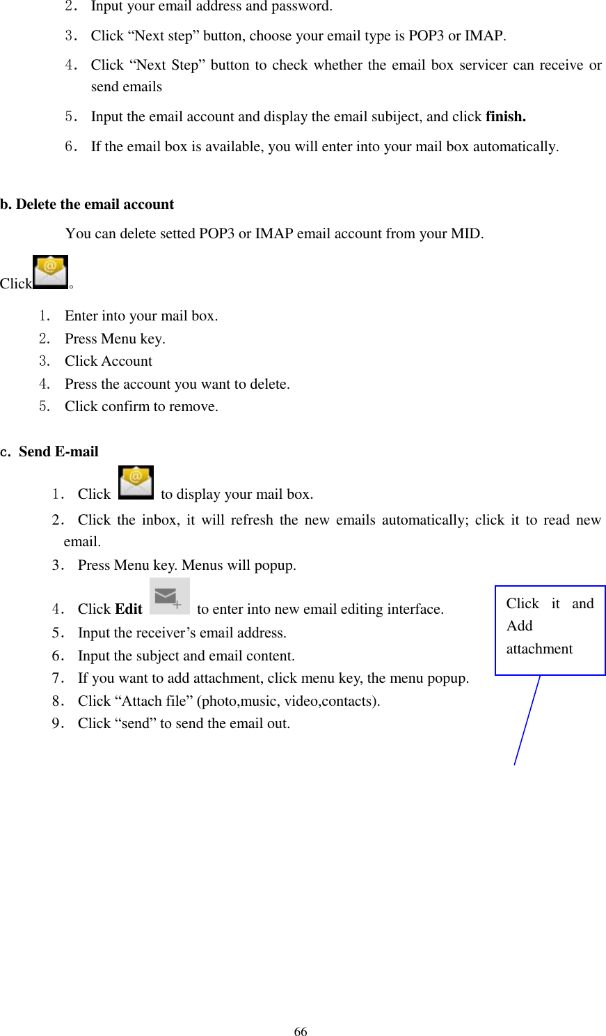      66 2． Input your email address and password. 3． Click “Next step” button, choose your email type is POP3 or IMAP. 4． Click “Next Step” button to check whether the email box servicer can receive or send emails 5． Input the email account and display the email subiject, and click finish. 6． If the email box is available, you will enter into your mail box automatically.  b. Delete the email account You can delete setted POP3 or IMAP email account from your MID. Click 。 1. Enter into your mail box. 2. Press Menu key. 3. Click Account 4. Press the account you want to delete. 5. Click confirm to remove.  c. Send E-mail 1． Click    to display your mail box. 2． Click  the  inbox, it  will refresh  the  new emails automatically; click  it to  read  new email. 3． Press Menu key. Menus will popup. 4． Click Edit   to enter into new email editing interface. 5． Input the receiver’s email address.   6． Input the subject and email content. 7． If you want to add attachment, click menu key, the menu popup. 8． Click “Attach file” (photo,music, video,contacts). 9． Click “send” to send the email out. Click  it  and Add attachment 