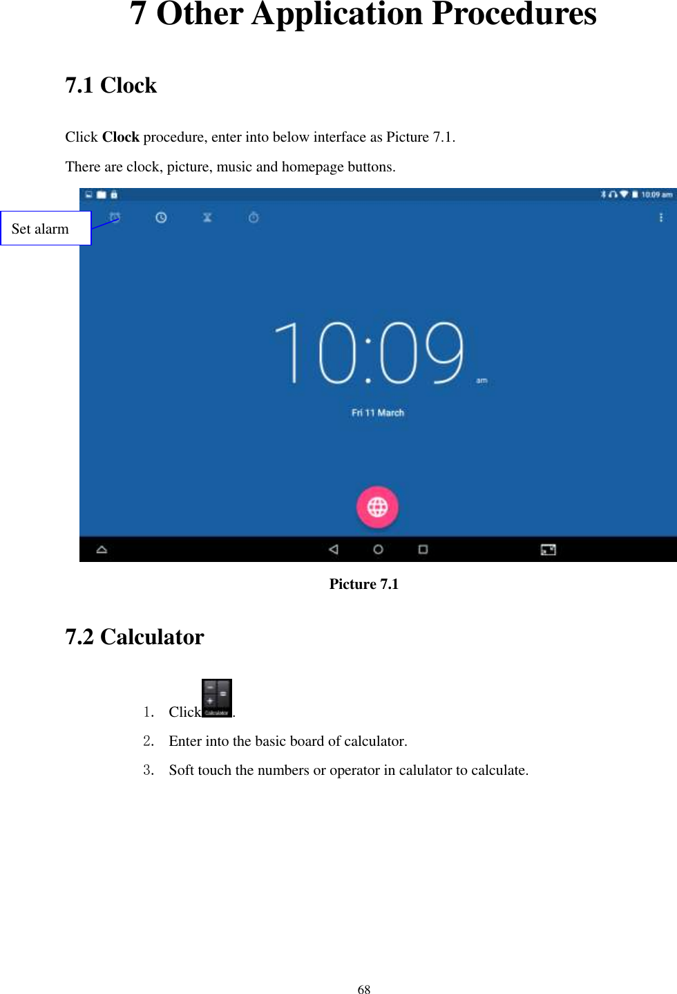      68 7 Other Application Procedures 7.1 Clock Click Clock procedure, enter into below interface as Picture 7.1. There are clock, picture, music and homepage buttons.  Picture 7.1 7.2 Calculator 1. Click . 2. Enter into the basic board of calculator. 3. Soft touch the numbers or operator in calulator to calculate.   Set alarm 