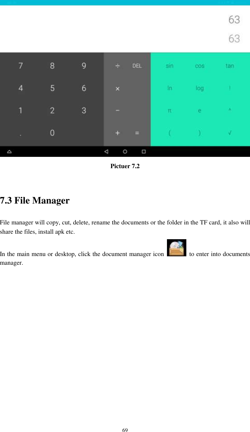      69  Pictuer 7.2  7.3 File Manager File manager will copy, cut, delete, rename the documents or the folder in the TF card, it also will share the files, install apk etc. In the main menu or desktop, click the document manager icon    to enter into documents manager. 