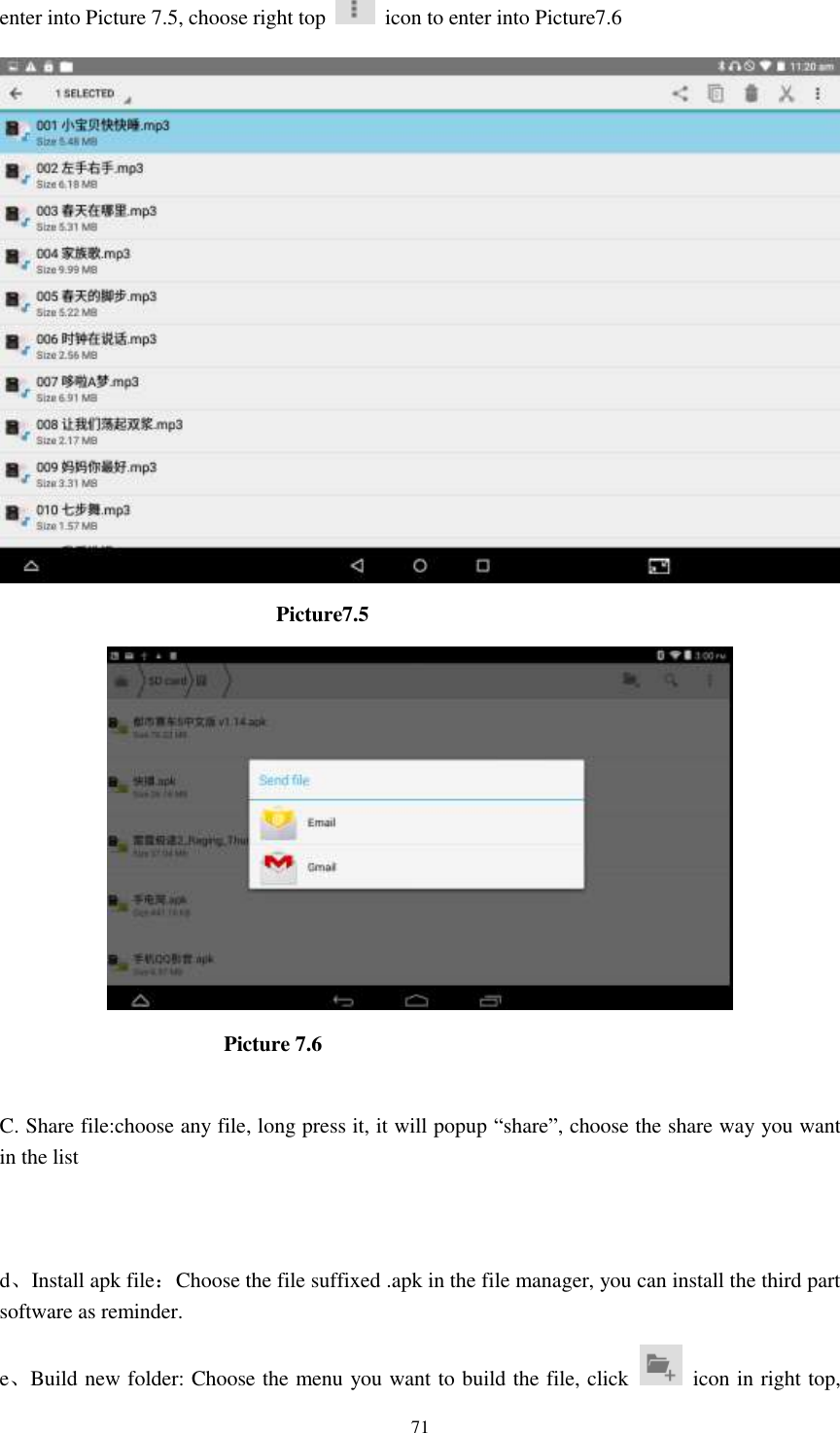      71 enter into Picture 7.5, choose right top    icon to enter into Picture7.6                            Picture7.5                           Picture 7.6  C. Share file:choose any file, long press it, it will popup “share”, choose the share way you want in the list   d、Install apk file：Choose the file suffixed .apk in the file manager, you can install the third part software as reminder. e、Build new folder: Choose the menu you want to build the file, click    icon in right top, 