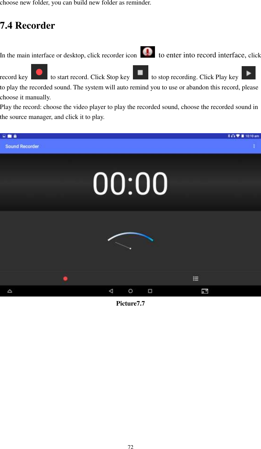      72 choose new folder, you can build new folder as reminder. 7.4 Recorder In the main interface or desktop, click recorder icon   to enter into record interface, click record key    to start record. Click Stop key    to stop recording. Click Play key   to play the recorded sound. The system will auto remind you to use or abandon this record, please choose it manually. Play the record: choose the video player to play the recorded sound, choose the recorded sound in the source manager, and click it to play.     Picture7.7