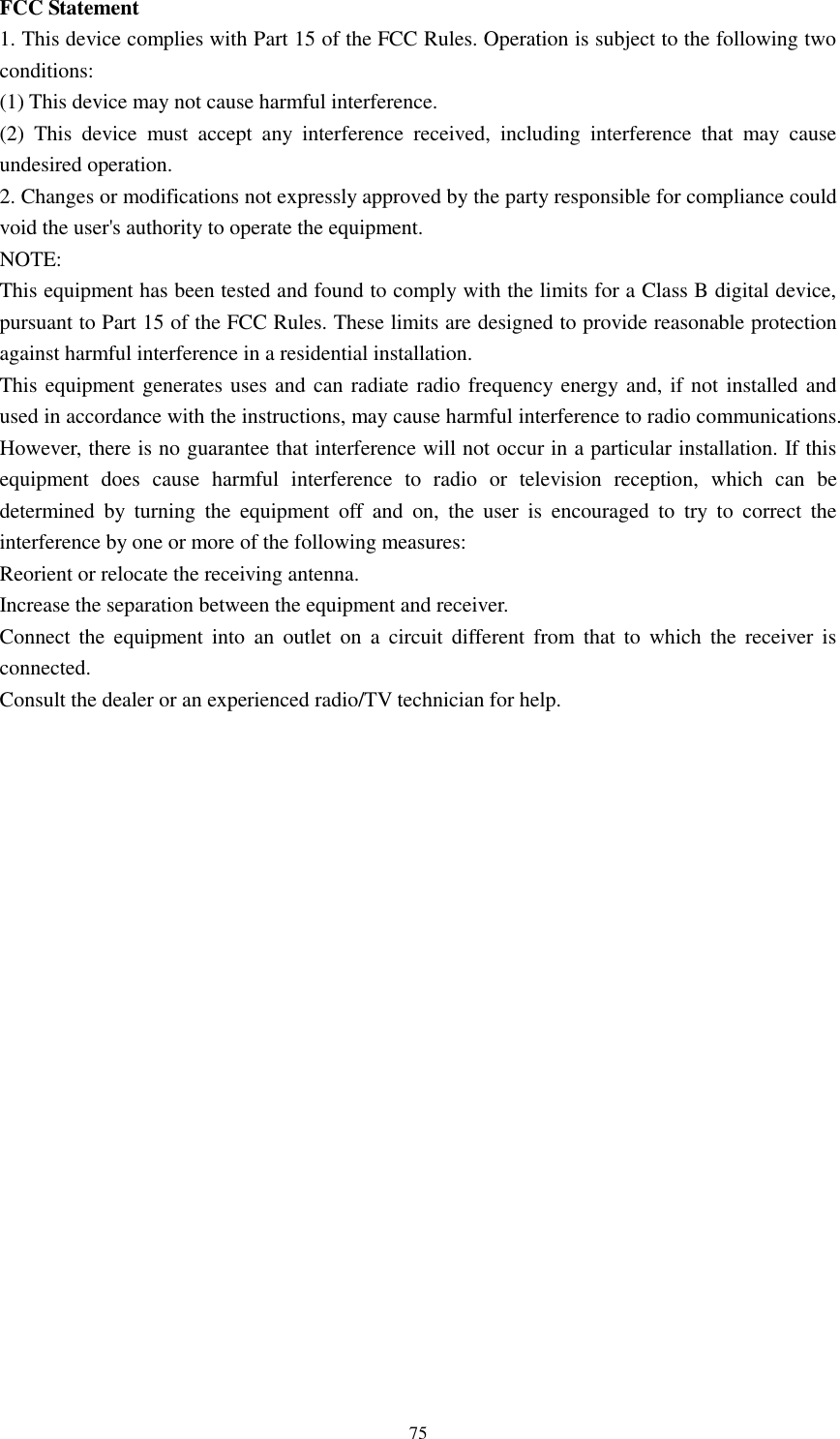      75 FCC Statement 1. This device complies with Part 15 of the FCC Rules. Operation is subject to the following two conditions: (1) This device may not cause harmful interference. (2)  This  device  must  accept  any  interference  received,  including  interference  that  may  cause undesired operation. 2. Changes or modifications not expressly approved by the party responsible for compliance could void the user&apos;s authority to operate the equipment. NOTE:   This equipment has been tested and found to comply with the limits for a Class B digital device, pursuant to Part 15 of the FCC Rules. These limits are designed to provide reasonable protection against harmful interference in a residential installation. This equipment generates uses and can radiate radio frequency energy and, if not installed and used in accordance with the instructions, may cause harmful interference to radio communications. However, there is no guarantee that interference will not occur in a particular installation. If this equipment  does  cause  harmful  interference  to  radio  or  television  reception,  which  can  be determined  by  turning  the  equipment  off  and  on,  the  user  is  encouraged  to  try  to  correct  the interference by one or more of the following measures: Reorient or relocate the receiving antenna. Increase the separation between the equipment and receiver. Connect  the  equipment  into  an  outlet on  a  circuit  different  from that  to  which  the  receiver is connected.   Consult the dealer or an experienced radio/TV technician for help.   