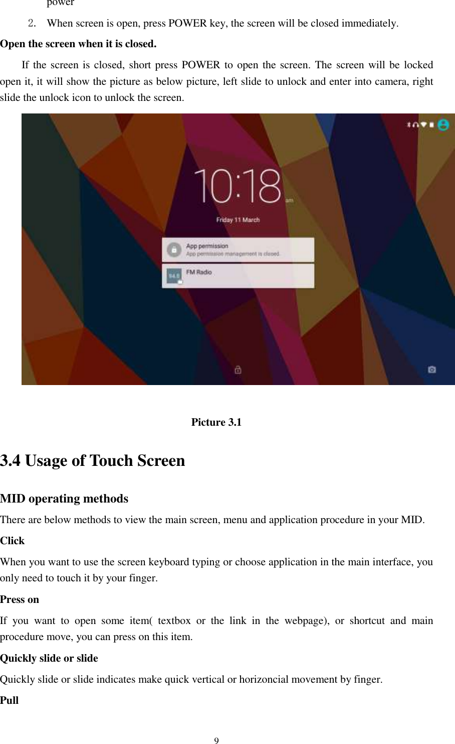      9 power   2. When screen is open, press POWER key, the screen will be closed immediately. Open the screen when it is closed. If the screen is closed, short press POWER to open the screen. The screen will be locked open it, it will show the picture as below picture, left slide to unlock and enter into camera, right slide the unlock icon to unlock the screen.   Picture 3.1 3.4 Usage of Touch Screen MID operating methods There are below methods to view the main screen, menu and application procedure in your MID. Click   When you want to use the screen keyboard typing or choose application in the main interface, you only need to touch it by your finger. Press on If  you  want  to  open  some  item(  textbox  or  the  link  in  the  webpage),  or  shortcut  and  main procedure move, you can press on this item. Quickly slide or slide Quickly slide or slide indicates make quick vertical or horizoncial movement by finger.   Pull   