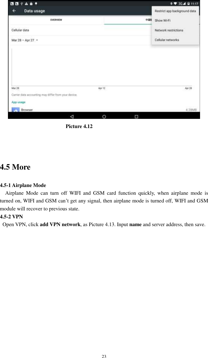      23                            Picture 4.12  4.5 More   4.5-1 Airplane Mode   Airplane  Mode  can  turn  off  WIFI  and  GSM  card  function  quickly,  when  airplane  mode  is turned on, WIFI and GSM can’t get any signal, then airplane mode is turned off, WIFI and GSM module will recover to previous state. 4.5-2 VPN   Open VPN, click add VPN network, as Picture 4.13. Input name and server address, then save. 