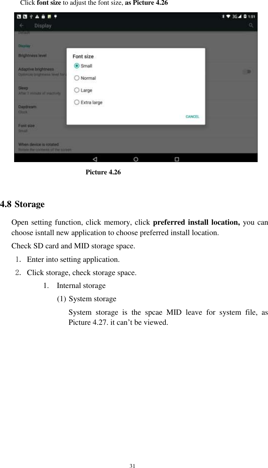      31 Click font size to adjust the font size, as Picture 4.26                                Picture 4.26  4.8 Storage Open setting function, click memory, click preferred install location, you can choose isntall new application to choose preferred install location. Check SD card and MID storage space. 1. Enter into setting application. 2. Click storage, check storage space. 1. Internal storage (1) System storage System  storage  is  the  spcae  MID  leave  for  system  file,  as Picture 4.27. it can’t be viewed. 