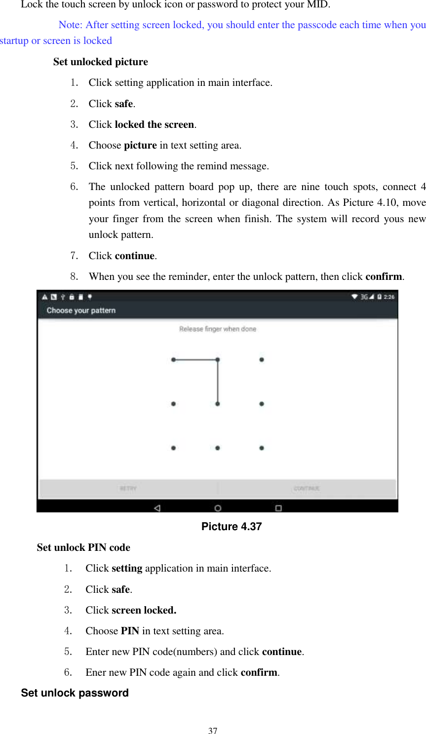      37 Lock the touch screen by unlock icon or password to protect your MID.     Note: After setting screen locked, you should enter the passcode each time when you startup or screen is locked         Set unlocked picture 1. Click setting application in main interface. 2. Click safe. 3. Click locked the screen.   4. Choose picture in text setting area. 5. Click next following the remind message. 6. The  unlocked  pattern  board  pop  up,  there  are  nine  touch  spots,  connect  4 points from vertical, horizontal or diagonal direction. As Picture 4.10, move your finger from the screen when finish. The system will record  yous new unlock pattern. 7. Click continue. 8. When you see the reminder, enter the unlock pattern, then click confirm.  Picture 4.37 Set unlock PIN code 1. Click setting application in main interface. 2. Click safe. 3. Click screen locked. 4. Choose PIN in text setting area.   5. Enter new PIN code(numbers) and click continue. 6. Ener new PIN code again and click confirm. Set unlock password 