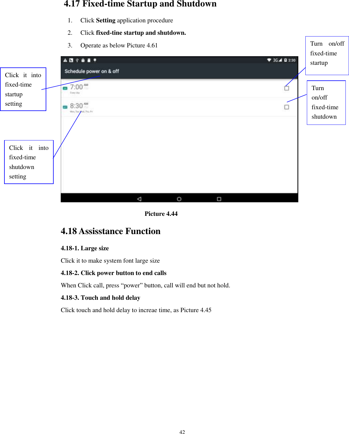      42 4.17 Fixed-time Startup and Shutdown   1. Click Setting application procedure 2. Click fixed-tine startup and shutdown.   3. Operate as below Picture 4.61                                        Picture 4.44 4.18 Assisstance Function 4.18-1. Large size Click it to make system font large size 4.18-2. Click power button to end calls When Click call, press “power” button, call will end but not hold.   4.18-3. Touch and hold delay Click touch and hold delay to increae time, as Picture 4.45 Click  it  into fixed-time   startup setting Click  it  into fixed-time   shutdown setting  Turn  on/off fixed-time startup Turn on/off fixed-time shutdown 