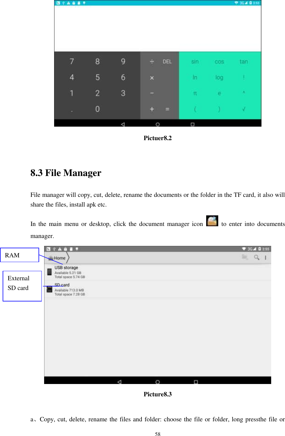      58  Pictuer8.2  8.3 File Manager File manager will copy, cut, delete, rename the documents or the folder in the TF card, it also will share the files, install apk etc. In the  main  menu  or  desktop,  click the  document manager icon    to  enter  into  documents manager.  Picture8.3  a、Copy, cut, delete, rename the files and folder: choose the file or folder, long pressthe file or RAM  External SD card 